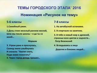 ТЕМЫ ГОРОДСКОГО ЭТАПА’ 2016
5-6 классы
1.Семейный ужин.
2.День стоял веселый раннею весной,
Шли мы после школы – я да ты со
мной…
Маршак
3. Утром рано я проснулась,
Солнцу мило улыбнулась
И сказала: "Хватит спать,
Надо маме помогать!"
4. Через город дождь прошел…
Номинация «Рисунок на тему»
7-8 классы
1. На автобусной остановке.
2. В спортзале на занятиях.
3. В тебе и новый мир и древний,
строенья всех цветов и зодчеств…
Петр Вяземский
4. Вглядываясь в лица
Дорогих и близких людей…
 