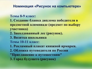 Номинация «Рисунок на компьютере»
Темы 8-9 класс:
1. Создание бланка диплома победителя в
предметной олимпиаде (предмет по выбору
участника)
2. Заколдованный лес (рисунок).
3. Визитка школьника
Темы 10-11 класс:
1. Рекламный плакат книжной ярмарки.
2. Обложка путеводителя по России
"Приглашение к путешествию"
3. Город будущего (рисунок)
 