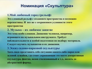 Номинация «Скульптура»
1.Мой любимый город (рельеф)
Это сложный рельеф с созданием пространства и возможно
перспективы. И все же с сохранением условности этого
пространства
2. Музыка – их любимое занятие
Это тема особо сложная. Движение человека, например,
играющего на музыкальном инструменте. Требует
наблюдательности и особой подготовки по подбору материала.
Следует изучить музыкантов и их движения.
3.Эскиз садово-парковой скульптуры
Здесь надо представить себе ситуацию какого-либо парка или
зеленой лужайки, где стоит украшающая это место декоративная
скульптура, фонтан, вазон стилизованный и т.д., вплоть до
абстрактной формы.
 