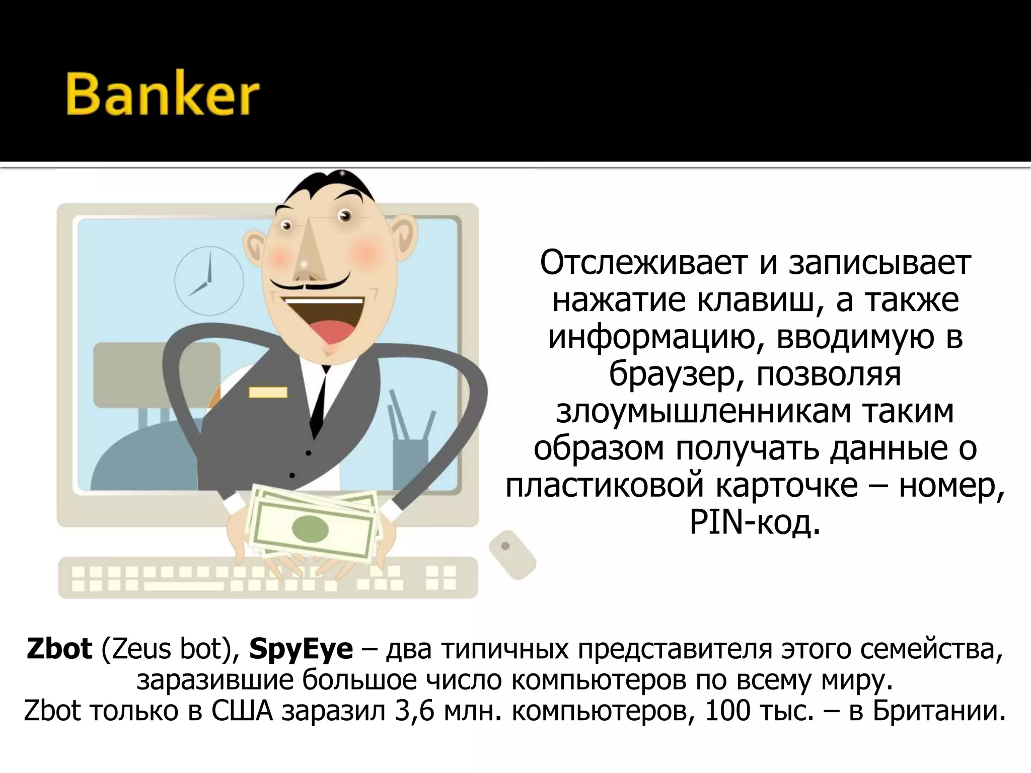 Отслеживает и записывает
                                    нажатие клавиш, а также
                                    информацию, вводимую в
                                        браузер, позволяя
                                     злоумышленникам таким
                                   образом получать данные о
                                  пластиковой карточке – номер,
                                            PIN-код.


Zbot (Zeus bot), SpyEye – два типичных представителя этого семейства,
        заразившие большое число компьютеров по всему миру.
Zbot только в США заразил 3,6 млн. компьютеров, 100 тыс. – в Британии.
 