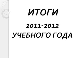 ИТОГИ
   2011-2012
УЧЕБНОГО ГОДА
 