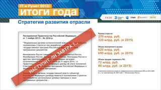 Стратегия развития отрасли
Распоряжение Правительства Российской Федерации  
от 1 ноября 2013 г. No 2036-р:
!
“Федеральным органам исполнительной власти руководствоваться
положениями Стратегии при разработке и реализации
государственных программ Российской Федерации и иных
программных документов.
!
Минкомсвязи России совместно с Минэкономразвития России,
Минобрнауки России, Минпромторгом России, Минтрудом России и
другими заинтересованными федеральными органами
исполнительной власти представить до 31 марта 2014 г. в
Правительство Российской Федерации доклад об учете положений
Стратегии в государственных программах Российской Федерации и
федеральных целевых программах.
!
Рекомендовать органам государственной власти субъектов
Российской Федерации руководствоваться положениями Стратегии
при разработке региональных целевых программ и иных
программных документов.»

Т
И

Н

П
У
Т
С
А

И
Л

А
З

А
Р
Т
В

..
?

Размер отрасли:

270 млрд. руб.
320 млрд. руб. (к 2015)
!
!
!

Объем внутреннего рынка:

620 млрд. руб.
690 млрд. руб. (к 2015)
!
!

Объем продаж тиражного ПО:

72 млрд. руб.
80 млрд. руб. (к 2015)
!
!

Стратегия развития отрасли информационных технологий РФ на 2014-2020
гг. и на перспективу до 2025 года // Минкомсвязь России

!

 