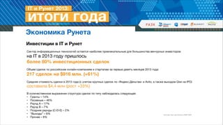 Экономика Рунета
Инвестиции в IT и Рунет
Сектор информационных технологий остается наиболее привлекательным для большинства венчурных инвесторов:  

на IT в 2013 году пришлось  
более 80% инвестиционных сделок 

!
Объем сделок по российским онлайн-компаниям и стартапам за первые девять месяцев 2013 года:  

217 сделок на $916 млн. (+61%)

!
Средняя стоимость сделки в 2013 года (с учетом крупных сделок по «Яндекс.Деньгам» и Avito, а также выходом Qiwi на IPO) 

составила $4,4 млн (рост +33%) 
В количественном выражении структура сделок по типу наблюдалась следующая:

• Гранты – 14%

• Посевные – 46%

• Раунд А – 17%

• Раунд B – 7%

• Поздние раунды (C-D-E) – 2%

• “Выходы” – 6%

• Прочее – 8%

Источник: Fast Lane Ventures, ФРИИ, РАЭК

 