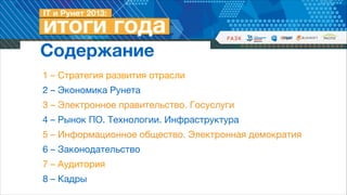 Содержание
1 – Стратегия развития отрасли

2 – Экономика Рунета

3 – Электронное правительство. Госуслуги

4 – Рынок ПО. Технологии. Инфраструктура

5 – Информационное общество. Электронная демократия

6 – Законодательство

7 – Аудитория

8 – Кадры

 