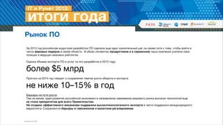 Рынок ПО
За 2013 год российская индустрия разработки ПО сделала еще один значительный шаг на своем пути к тому, чтобы войти в
число мировых лидеров в своей области. В обоих сегментах (продуктовом и в сервисном) наши компании усилили свои
позиции в ведущих мировых рейтингах.

!
Оценка объема экспорта ПО и услуг по его разработке в 2013 году: 

более $5 млрд




!
Прогноз на 2014 год говорит о сохранении темпов роста оборота и экспорта


не ниже 10–15% в год

!
Барьеры на пути роста:  
Тем не менее, идея развития российской экономики в направлении завоевания мирового рынка высоких технологий еще  
не стала приоритетом для всего Правительства. 

Не создано эффективного механизма поддержки высокотехнологичного экспорта в части поддержки международного
маркетинга. Сохраняются барьеры в таможенном и валютном регулировании.

Источник: РУССОФТ

 