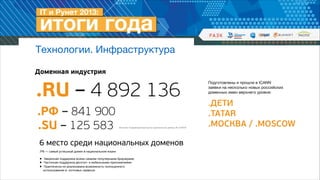 Технологии. Инфраструктура
Доменная индустрия

.RU – 4 892 136
.РФ – 841 900
.SU – 125 583

Источник: Координационный центр национального домена, RU-CENTER

6 место среди национальных доменов
!
.РФ — самый успешный домен в национальном языке

!

Уверенная поддержка всеми самыми популярными браузерами
• Частичная поддержка десктоп- и мобильными приложениями
•
Практически не
• использования вреализована возможность полноценного 
почтовых сервисах

Подготовлены и прошли в ICANN  
заявки на несколько новых российских
доменных имен верхнего уровня: 

 

.ДЕТИ
.TATAR
.МОСКВА / .MOSCOW

 