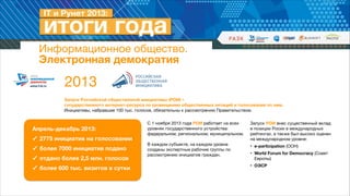 Информационное общество. 
Электронная демократия

2013
Запуск Российской общественной инициативы (РОИ) –  
государственного интернет-ресурса по размещению общественных петиций и голосования по ним.
Инициативы, набравшие 100 тыс. голосов, обязательны к рассмотрению Правительством.

Апрель-декабрь 2013:
✓ 2775 инициатив на голосовании
✓ более 7000 инициатив подано
✓ отдано более 2,5 млн. голосов
✓ более 600 тыс. визитов в сутки

С 1 ноября 2013 года РОИ работает на всех
уровнях государственного устройства:
федеральном, региональном, муниципальном. 

!
В каждом субъекте, на каждом уровне
созданы экспертные рабочие группы по
рассмотрению инициатив граждан.

Запуск РОИ внес существенный вклад
в позиции Росии в международных
рейтингах, а также был высоко оценен
на международном уровне:

• e-participation (ООН)

• World Forum for Democracy (Совет
Европы)

• ОЭСР

 