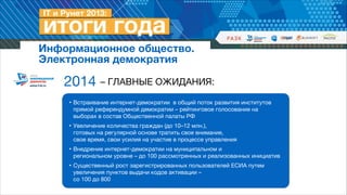 Информационное общество. 
Электронная демократия

2014 – ГЛАВНЫЕ ОЖИДАНИЯ:
• Встраивание интернет-демократии в общий поток развития институтов
прямой референдумной демократии – рейтинговое голосование на
выборах в состав Общественной палаты РФ

• Увеличение количества граждан (до 10–12 млн.),  
готовых на регулярной основе тратить свое внимание,  
свое время, свои усилия на участие в процессе управления

• Внедрение интернет-демократии на муниципальном и  
региональном уровне – до 100 рассмотренных и реализованных инициатив

• Существенный рост зарегистрированных пользователей ЕСИА путем
увеличения пунктов выдачи кодов активации –  
со 100 до 800

 