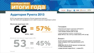 Аудитория Рунета 2013
В 2013 году аудитория интернета в России продолжила свой рост.  
При этом темпы роста активной ее части заметно выше роста аудитории в целом.


Месячная аудитория 18+

66
= 45%
53

= 57%

населения России 18+

млн. чел

Дневная (активная) аудитория 18+

млн. чел

Источник: ФОМ

населения России 18+

География: 

Самый большой прирост аудитории наблюдается  
в населенных пунктах с численностью  
1 млн человек и более (+32% за год) 

и малых населенных пунктах с численностью  
менее 100 тыс. чел. (+12 %), а также селах (+14% за год) 


!

Возраст: 

За 2013 года доля интернет-пользователей  
среди молодежи 18–24 года увеличилась на 5%, 

тогда как  
среди групп 35–44 и 45–54 года рост составил уже  
11 и 23% соответственно, 

а среди жителей старше 55 лет — и вовсе 27%

 