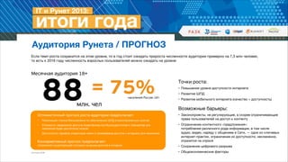 Аудитория Рунета / ПРОГНОЗ
Если темп роста сохранится на этом уровне, то в год стоит ожидать прироста численности аудитории примерно на 7,3 млн человек,  
то есть к 2016 году численность взрослых пользователей можно ожидать на уровне:

Месячная аудитория 18+

88

= 75%

населения России 18+

млн. чел

Оптимистичный прогноз роста аудитории предполагает:

•

Реализацию планов Минкомсвязи по обеспечению ШПД в малонаселенных пунктах


•

Стоимость терминалов доступа (смартфонов,ноутбуков,десктопов и планшетов) для
населения будет достаточно низкой


•

Доступность тарифов операторов связи и провайдеров доступа к интернету для населения


Точки роста: 

• Повышение уровня доступности интернета

• Развитие ШПД

• Развитие мобильного интернета (качество + доступность)


!

Возможные барьеры: 

• Законопроекты, не регулирующие, а скорее ограничивающие
права пользователей на доступ к контенту


!
Консервативный прогноз предполагает:  

• Ограничение контентного «предложения»:  
потребление различного рода информации, в том числе
аудио, видео, наряду с общением в Сети, — одни из ключевых
интернет-практик, ограничение их доступности, несомненно,
отразится на спросе


сохранение существующей ситуации на рынке доступа в интернет


• Сохранение цифрового разрыва


Источник: ФОМ

• Общеэкономические факторы

 