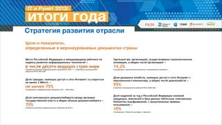 Стратегия развития отрасли
Цели и показатели,  
определенные в верхнеуровневых документах страны
Место Российской Федерации в международном рейтинге по
индексу развития информационных технологий —

Удельный вес организаций, осуществлявших технологические
инновации, в общем числе организаций —

в числе десяти ведущих стран мира

14,2%

Стратегия развития информационного общества до 2015 г. // Стратегия инновационного
развития РФ до 2020 года

!
!

Доля граждан, имеющих доступ к сети Интернет со скоростью  
не менее 2 Мбит/с —

не менее 75%

Госпрограмма «Информационное общество (2011 – 2020 годы)»

!
!

Доля электронного документооборота между органами
государственной власти в общем объеме документооборота —

70%

Стратегия развития информационного общества до 2015 г.

Госпрограмма «Экономическое развитие и инновационная экономика»

!
!

Доля домашних хозяйств, имеющих доступ к сети Интернет с
персонального компьютера, в общем числе домохозяйств —

95%

Стратегия инновационного развития РФ до 2020 года

!
!

Доля изданной за год в Российской Федерации книжной
продукции, внесенной в базу данных публичных электронных
библиотек (оцифрованной, с выкупленными правами
пользования) —

10%

Госпрограмма «Развитие культуры и туризма»

 