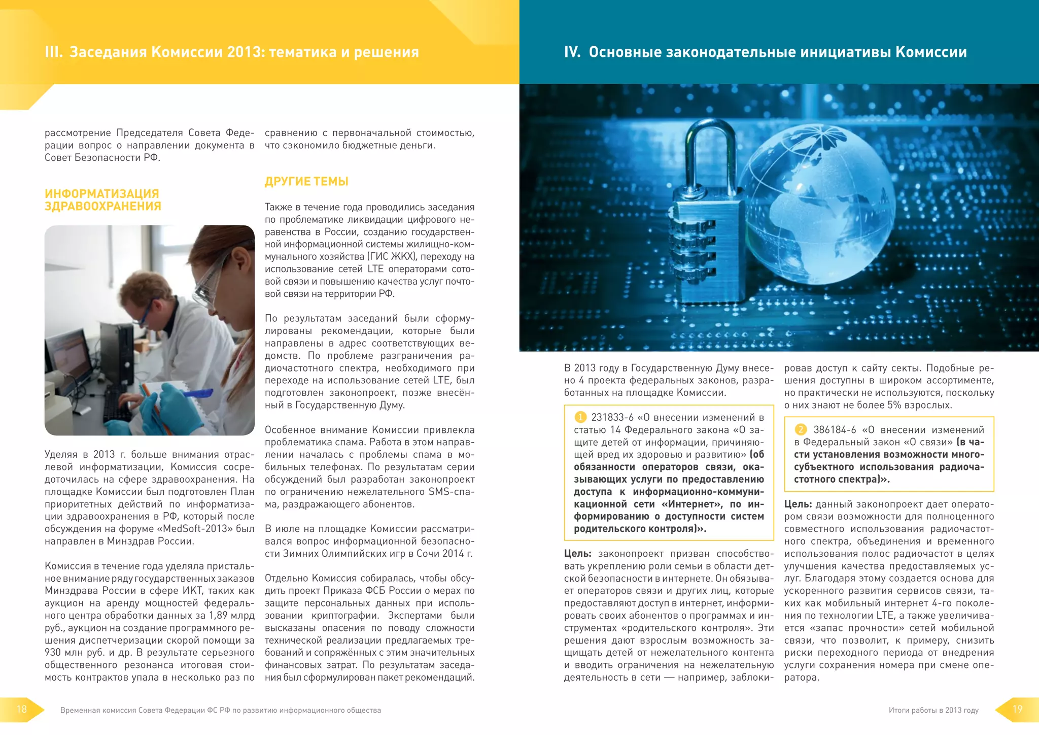 III.	 Заседания Комиссии 2013: тематика и решения

IV. 	Основные законодательные инициативы Комиссии

рассмотрение Председателя Совета Феде- сравнению с первоначальной стоимостью,
рации вопрос о направлении документа в что сэкономило бюджетные деньги.
Совет Безопасности РФ.

Информатизация
здравоохранения

Другие темы
Также в течение года проводились заседания
по проблематике ликвидации цифрового неравенства в России, созданию государственной информационной системы жилищно-коммунального хозяйства (ГИС ЖКХ), переходу на
использование сетей LTE операторами сотовой связи и повышению качества услуг почтовой связи на территории РФ.
По результатам заседаний были сформулированы рекомендации, которые были
направлены в адрес соответствующих ведомств. По проблеме разграничения радиочастотного спектра, необходимого при
переходе на использование сетей LTE, был
подготовлен законопроект, позже внесённый в Государственную Думу.
Особенное внимание Комиссии привлекла
проблематика спама. Работа в этом направлении началась с проблемы спама в мобильных телефонах. По результатам серии
обсуждений был разработан законопроект
по ограничению нежелательного SMS-спама, раздражающего абонентов.

Уделяя в 2013 г. больше внимания отраслевой информатизации, Комиссия сосредоточилась на сфере здравоохранения. На
площадке Комиссии был подготовлен План
приоритетных действий по информатизации здравоохранения в РФ, который после
обсуждения на форуме «MedSoft-2013» был В июле на площадке Комиссии рассматривался вопрос информационной безопаснонаправлен в Минздрав России.
сти Зимних Олимпийских игр в Сочи 2014 г.
Комиссия в течение года уделяла пристальное внимание ряду государственных заказов Отдельно Комиссия собиралась, чтобы обсуМинздрава России в сфере ИКТ, таких как дить проект Приказа ФСБ России о мерах по
аукцион на аренду мощностей федераль- защите персональных данных при испольного центра обработки данных за 1,89 млрд зовании криптографии. Экспертами были
руб., аукцион на создание программного ре- высказаны опасения по поводу сложности
шения диспетчеризации скорой помощи за технической реализации предлагаемых тре930 млн руб. и др. В результате серьезного бований и сопряжённых с этим значительных
общественного резонанса итоговая стои- финансовых затрат. По результатам заседамость контрактов упала в несколько раз по ния был сформулирован пакет рекомендаций.
18

Временная комиссия Совета Федерации ФС РФ по развитию информационного общества

В 2013 году в Государственную Думу внесе- ровав доступ к сайту секты. Подобные рено 4 проекта федеральных законов, разра- шения доступны в широком ассортименте,
но практически не используются, поскольку
ботанных на площадке Комиссии.
о них знают не более 5% взрослых.
❶ 231833-6 «О внесении изменений в
❷ 386184-6 «О внесении изменений
статью 14 Федерального закона «О зав Федеральный закон «О связи» (в чащите детей от информации, причиняюсти установления возможности многощей вред их здоровью и развитию» (об
субъектного использования радиочаобязанности операторов связи, окастотного спектра)».
зывающих услуги по предоставлению
доступа к информационно-коммуниЦель: данный законопроект дает оператокационной сети «Интернет», по инром связи возможности для полноценного
формированию о доступности систем
совместного использования радиочастотродительского контроля)».
ного спектра, объединения и временного
Цель: законопроект призван способство- использования полос радиочастот в целях
вать укреплению роли семьи в области дет- улучшения качества предоставляемых усской безопасности в интернете. Он обязыва- луг. Благодаря этому создается основа для
ет операторов связи и других лиц, которые ускоренного развития сервисов связи, тапредоставляют доступ в интернет, информи- ких как мобильный интернет 4-го поколеровать своих абонентов о программах и ин- ния по технологии LTE, а также увеличиваструментах «родительского контроля». Эти ется «запас прочности» сетей мобильной
решения дают взрослым возможность за- связи, что позволит, к примеру, снизить
щищать детей от нежелательного контента риски переходного периода от внедрения
и вводить ограничения на нежелательную услуги сохранения номера при смене опедеятельность в сети — например, заблоки- ратора.
Итоги работы в 2013 году

19

 