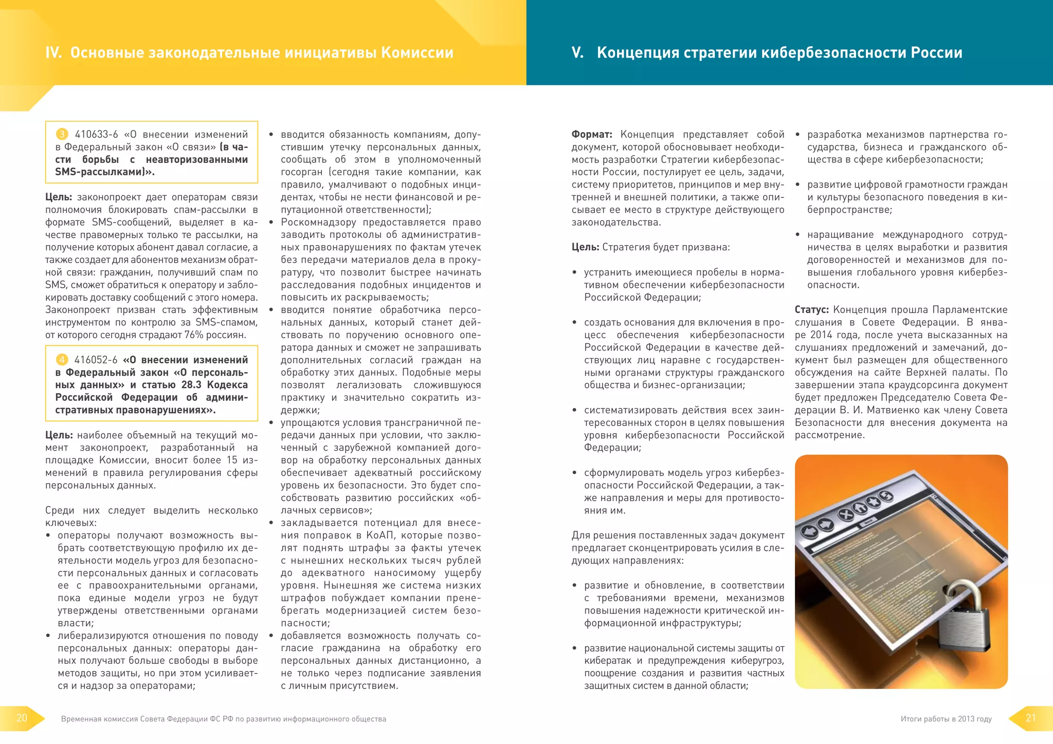 IV. 	Основные законодательные инициативы Комиссии

❸ 410633-6 «О внесении изменений
в Федеральный закон «О связи» (в части борьбы с неавторизованными
SMS-рассылками)».
Цель: законопроект дает операторам связи
полномочия блокировать спам-рассылки в
формате SMS-сообщений, выделяет в качестве правомерных только те рассылки, на
получение которых абонент давал согласие, а
также создает для абонентов механизм обратной связи: гражданин, получивший спам по
SMS, сможет обратиться к оператору и заблокировать доставку сообщений с этого номера.
Законопроект призван стать эффективным
инструментом по контролю за SMS-спамом,
от которого сегодня страдают 76% россиян.
❹ 416052-6 «О внесении изменений
в  Федеральный закон «О персональных данных» и статью 28.3 Кодекса
Российской Федерации об административных правонарушениях».
Цель: наиболее объемный на текущий момент законопроект, разработанный на
площадке Комиссии, вносит более 15 изменений в правила регулирования сферы
персональных данных.
Среди них следует выделить несколько
ключевых:
• 	 операторы получают возможность выбрать соответствующую профилю их деятельности модель угроз для безопасности персональных данных и согласовать
ее с правоохранительными органами,
пока единые модели угроз не будут
утверждены ответственными органами
власти;
• 	 либерализируются отношения по поводу
персональных данных: операторы данных получают больше свободы в выборе
методов защиты, но при этом усиливается и надзор за операторами;
20

• 	 вводится обязанность компаниям, допустившим утечку персональных данных,
сообщать об этом в уполномоченный
госорган (сегодня такие компании, как
правило, умалчивают о подобных инцидентах, чтобы не нести финансовой и репутационной ответственности);
• 	 Роскомнадзору предоставляется право
заводить протоколы об административных правонарушениях по фактам утечек
без передачи материалов дела в прокуратуру, что позволит быстрее начинать
расследования подобных инцидентов и
повысить их раскрываемость;
• 	 вводится понятие обработчика персональных данных, который станет действовать по поручению основного оператора данных и сможет не запрашивать
дополнительных согласий граждан на
обработку этих данных. Подобные меры
позволят легализовать сложившуюся
практику и значительно сократить издержки;
• 	 упрощаются условия трансграничной передачи данных при условии, что заключенный с зарубежной компанией договор на обработку персональных данных
обеспечивает адекватный российскому
уровень их безопасности. Это будет способствовать развитию российских «облачных сервисов»;
• 	закладывается потенциал для внесения поправок в КоАП, которые позволят поднять штрафы за факты утечек
с нынешних нескольких тысяч рублей
до адекватного наносимому ущербу
уровня. Нынешняя же система низких
штрафов побуждает компании пренебрегать модернизацией систем безопасности;
• 	 добавляется возможность получать согласие гражданина на обработку его
персональных данных дистанционно, а
не только через подписание заявления
с личным присутствием.

Временная комиссия Совета Федерации ФС РФ по развитию информационного общества

V.	 Концепция стратегии кибербезопасности России

Формат: Концепция представляет собой • 	 разработка механизмов партнерства государства, бизнеса и гражданского обдокумент, которой обосновывает необходищества в сфере кибербезопасности;
мость разработки Стратегии кибербезопасности России, постулирует ее цель, задачи,
систему приоритетов, принципов и мер вну- • 	 развитие цифровой грамотности граждан
и культуры безопасного поведения в китренней и внешней политики, а также опиберпространстве;
сывает ее место в структуре действующего
законодательства.
• 	 наращивание международного сотрудничества в целях выработки и развития
Цель: Стратегия будет призвана:
договоренностей и механизмов для повышения глобального уровня кибербез• 	 устранить имеющиеся пробелы в нормаопасности.
тивном обеспечении кибербезопасности
Российской Федерации;
Статус: Концепция прошла Парламентские
• 	 создать основания для включения в про- слушания в Совете Федерации. В янвацесс обеспечения кибербезопасности ре 2014 года, после учета высказанных на
Российской Федерации в качестве дей- слушаниях предложений и замечаний, доствующих лиц наравне с государствен- кумент был размещен для общественного
ными органами структуры гражданского обсуждения на сайте Верхней палаты. По
завершении этапа краудсорсинга документ
общества и бизнес-организации;
будет предложен Председателю Совета Фе• 	 систематизировать действия всех заин- дерации В. И. Матвиенко как члену Совета
тересованных сторон в целях повышения Безопасности для внесения документа на
уровня кибербезопасности Российской рассмотрение.
Федерации;
• 	 сформулировать модель угроз кибербезопасности Российской Федерации, а также направления и меры для противостояния им.
Для решения поставленных задач документ
предлагает сконцентрировать усилия в следующих направлениях:
• 	 развитие и обновление, в соответствии
с  требованиями времени, механизмов
повышения надежности критической информационной инфраструктуры;
• 	 развитие национальной системы защиты от
кибератак и предупреждения киберугроз,
поощрение создания и развития частных
защитных систем в данной области;
Итоги работы в 2013 году

21

 
