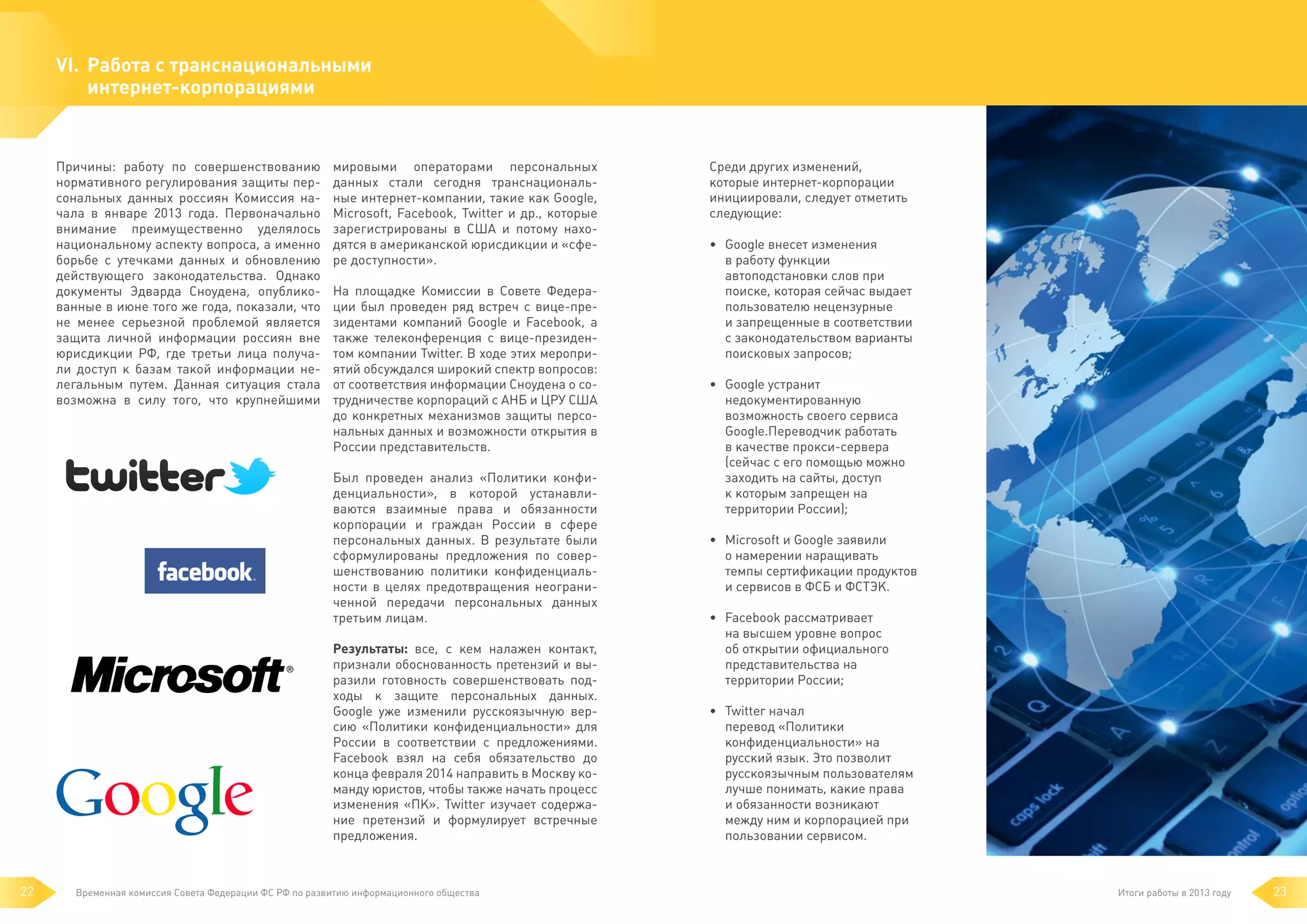 VI. 	Работа с транснациональными
интернет-корпорациями

Причины: работу по совершенствованию
нормативного регулирования защиты персональных данных россиян Комиссия начала в январе 2013 года. Первоначально
внимание преимущественно уделялось
национальному аспекту вопроса, а именно
борьбе с утечками данных и обновлению
действующего законодательства. Однако
документы Эдварда Сноудена, опубликованные в июне того же года, показали, что
не менее серьезной проблемой является
защита личной информации россиян вне
юрисдикции РФ, где третьи лица получали доступ к базам такой информации нелегальным путем. Данная ситуация стала
возможна в силу того, что крупнейшими

мировыми операторами персональных
данных стали сегодня транснациональные интернет-компании, такие как Google,
Microsoft, Facebook, Twitter и др., которые
зарегистрированы в США и потому находятся в американской юрисдикции и «сфере доступности».
На площадке Комиссии в Совете Федерации был проведен ряд встреч с вице-президентами компаний Google и Facebook, а
также телеконференция с вице-президентом компании Twitter. В ходе этих мероприятий обсуждался широкий спектр вопросов:
от соответствия информации Сноудена о сотрудничестве корпораций с АНБ и ЦРУ США
до конкретных механизмов защиты персональных данных и возможности открытия в
России представительств.
Был проведен анализ «Политики конфиденциальности», в которой устанавливаются взаимные права и обязанности
корпорации и граждан России в сфере
персональных данных. В результате были
сформулированы предложения по совершенствованию политики конфиденциальности в целях предотвращения неограниченной передачи персональных данных
третьим лицам.
Результаты: все, с кем налажен контакт,
признали обоснованность претензий и выразили готовность совершенствовать подходы к защите персональных данных.
Google уже изменили русскоязычную версию «Политики конфиденциальности» для
России в соответствии с предложениями.
Facebook взял на себя обязательство до
конца февраля 2014 направить в Москву команду юристов, чтобы также начать процесс
изменения «ПК». Twitter изучает содержание претензий и формулирует встречные
предложения.

22

Временная комиссия Совета Федерации ФС РФ по развитию информационного общества

Среди других изменений,
которые интернет-корпорации
инициировали, следует отметить
следующие:
• 	 Google внесет изменения
в работу функции
автоподстановки слов при
поиске, которая сейчас выдает
пользователю нецензурные
и запрещенные в соответствии
с законодательством варианты
поисковых запросов;
• 	 Google устранит
недокументированную
возможность своего сервиса
Google.Переводчик работать
в качестве прокси-сервера
(сейчас с его помощью можно
заходить на сайты, доступ
к которым запрещен на
территории России);
• 	 Microsoft и Google заявили
о намерении наращивать
темпы сертификации продуктов
и сервисов в ФСБ и ФСТЭК.
• 	 Facebook рассматривает
на высшем уровне вопрос
об открытии официального
представительства на
территории России;
• 	 Twitter начал
перевод «Политики
конфиденциальности» на
русский язык. Это позволит
русскоязычным пользователям
лучше понимать, какие права
и обязанности возникают
между ним и корпорацией при
пользовании сервисом.

Итоги работы в 2013 году

23

 