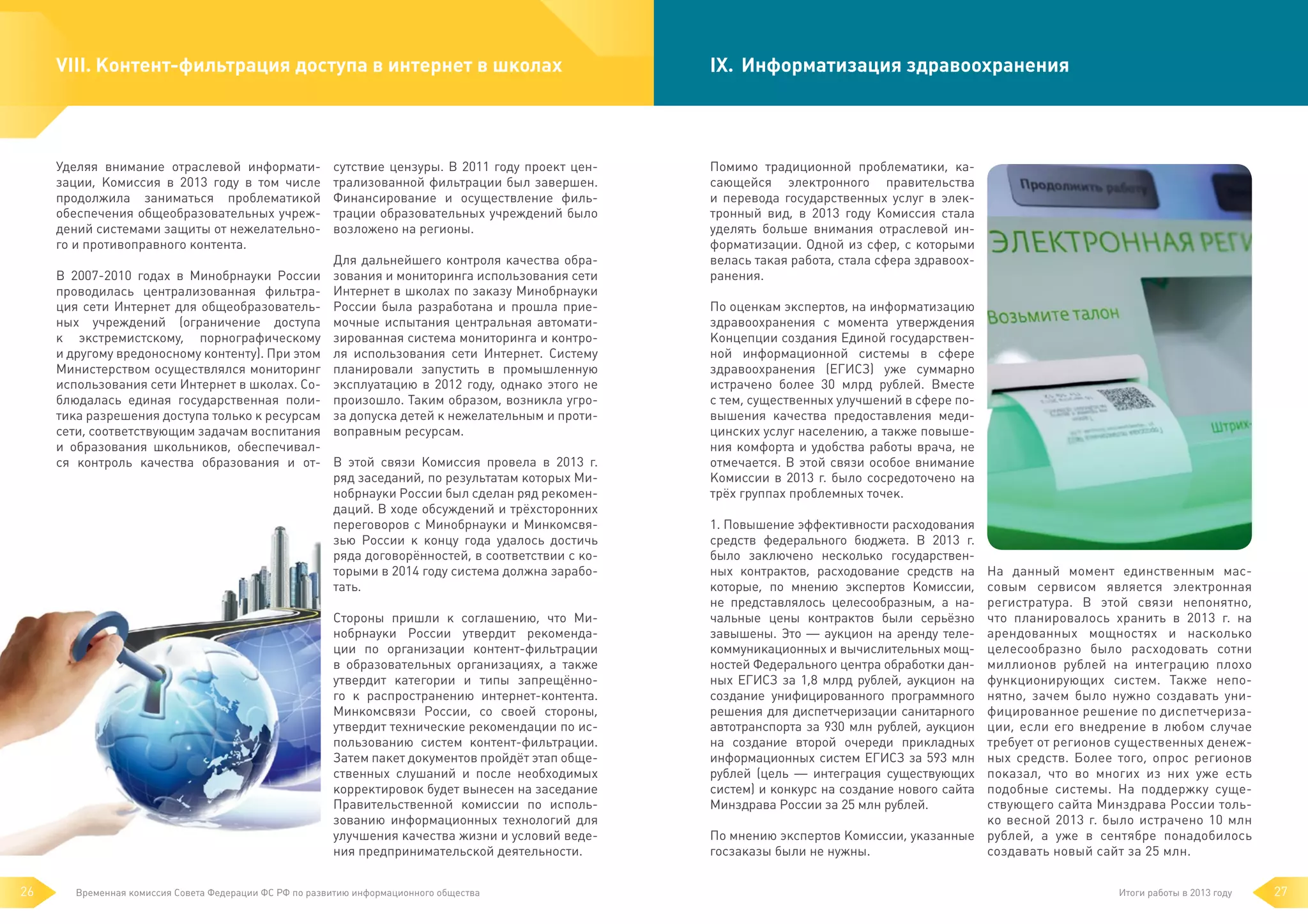 VIII.	Контент-фильтрация доступа в интернет в школах

Уделяя внимание отраслевой информатизации, Комиссия в 2013 году в том числе
продолжила заниматься проблематикой
обеспечения общеобразовательных учреждений системами защиты от нежелательного и противоправного контента.
В 2007-2010 годах в Минобрнауки России
проводилась централизованная фильтрация сети Интернет для общеобразовательных учреждений (ограничение доступа
к  экстремистскому, порнографическому
и другому вредоносному контенту). При этом
Министерством осуществлялся мониторинг
использования сети Интернет в школах. Соблюдалась единая государственная политика разрешения доступа только к ресурсам
сети, соответствующим задачам воспитания
и образования школьников, обеспечивался контроль качества образования и от-

сутствие цензуры. В 2011 году проект централизованной фильтрации был завершен.
Финансирование и осуществление фильтрации образовательных учреждений было
возложено на регионы.
Для дальнейшего контроля качества образования и мониторинга использования сети
Интернет в школах по заказу Минобрнауки
России была разработана и прошла приемочные испытания центральная автоматизированная система мониторинга и контроля использования сети Интернет. Систему
планировали запустить в промышленную
эксплуатацию в 2012 году, однако этого не
произошло. Таким образом, возникла угроза допуска детей к нежелательным и противоправным ресурсам.
В этой связи Комиссия провела в 2013 г.
ряд заседаний, по результатам которых Минобрнауки России был сделан ряд рекомендаций. В ходе обсуждений и трёхсторонних
переговоров с Минобрнауки и Минкомсвязью России к концу года удалось достичь
ряда договорённостей, в соответствии с которыми в 2014 году система должна заработать.
Стороны пришли к соглашению, что Минобрнауки России утвердит рекомендации по организации контент-фильтрации
в образовательных организациях, а также
утвердит категории и типы запрещённого к распространению интернет-контента.
Минкомсвязи России, со своей стороны,
утвердит технические рекомендации по использованию систем контент-фильтрации.
Затем пакет документов пройдёт этап общественных слушаний и после необходимых
корректировок будет вынесен на заседание
Правительственной комиссии по использованию информационных технологий для
улучшения качества жизни и условий ведения предпринимательской деятельности.

26

Временная комиссия Совета Федерации ФС РФ по развитию информационного общества

IX.	 Информатизация здравоохранения

Помимо традиционной проблематики, касающейся электронного правительства
и  перевода государственных услуг в электронный вид, в 2013 году Комиссия стала
уделять больше внимания отраслевой информатизации. Одной из сфер, с которыми
велась такая работа, стала сфера здравоохранения.
По оценкам экспертов, на информатизацию
здравоохранения с момента утверждения
Концепции создания Единой государственной информационной системы в сфере
здравоохранения (ЕГИСЗ) уже суммарно
истрачено более 30 млрд рублей. Вместе
с тем, существенных улучшений в сфере повышения качества предоставления медицинских услуг населению, а также повышения комфорта и удобства работы врача, не
отмечается. В этой связи особое внимание
Комиссии в 2013 г. было сосредоточено на
трёх группах проблемных точек.
1. Повышение эффективности расходования
средств федерального бюджета. В 2013  г.
было заключено несколько государственных контрактов, расходование средств на
которые, по мнению экспертов Комиссии,
не представлялось целесообразным, а начальные цены контрактов были серьёзно
завышены. Это — аукцион на аренду телекоммуникационных и вычислительных мощностей Федерального центра обработки данных ЕГИСЗ за 1,8 млрд рублей, аукцион на
создание унифицированного программного
решения для диспетчеризации санитарного
автотранспорта за 930 млн рублей, аукцион
на создание второй очереди прикладных
информационных систем ЕГИСЗ за 593 млн
рублей (цель — интеграция существующих
систем) и конкурс на создание нового сайта
Минздрава России за 25 млн рублей.

На данный момент единственным массовым сервисом является электронная
регистратура. В этой связи непонятно,
что планировалось хранить в 2013 г. на
арендованных мощностях и насколько
целесообразно было расходовать сотни
миллионов рублей на интеграцию плохо
функционирующих систем. Также непонятно, зачем было нужно создавать унифицированное решение по диспетчеризации, если его внедрение в любом случае
требует от регионов существенных денежных средств. Более того, опрос регионов
показал, что во многих из них уже есть
подобные системы. На поддержку существующего сайта Минздрава России только весной 2013 г. было истрачено 10 млн
По мнению экспертов Комиссии, указанные рублей, а уже в сентябре понадобилось
создавать новый сайт за 25 млн.
госзаказы были не нужны.
Итоги работы в 2013 году

27

 