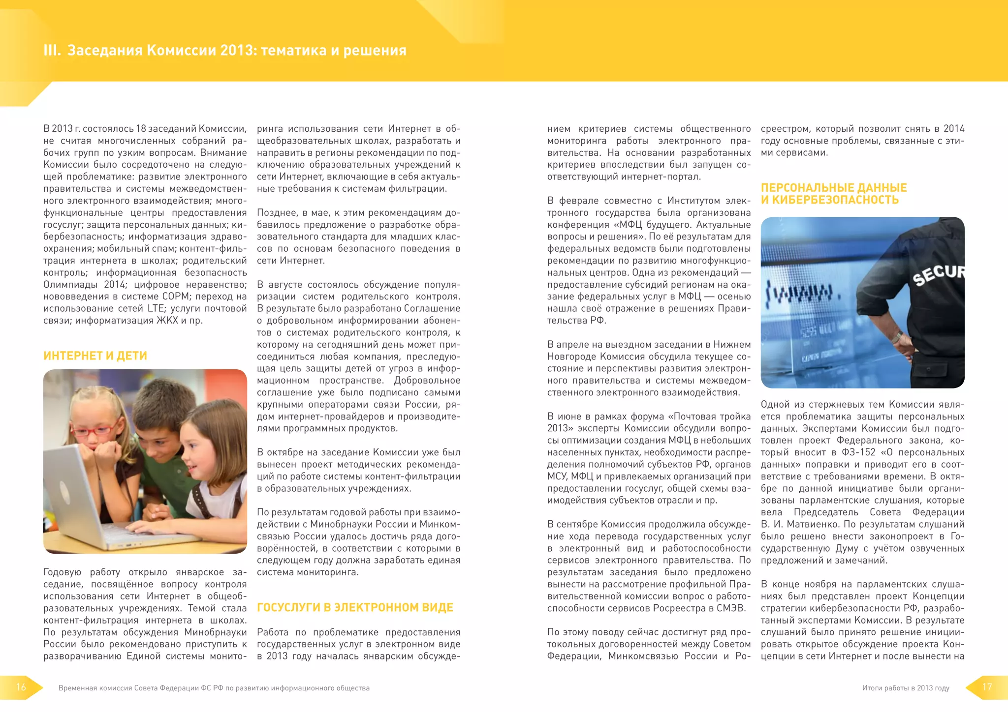 III.	 Заседания Комиссии 2013: тематика и решения

В 2013 г. состоялось 18 заседаний Комиссии,
не считая многочисленных собраний рабочих групп по узким вопросам. Внимание
Комиссии было сосредоточено на следующей проблематике: развитие электронного
правительства и системы межведомственного электронного взаимодействия; многофункциональные центры предоставления
госуслуг; защита персональных данных; кибербезопасность; информатизация здравоохранения; мобильный спам; контент-фильтрация интернета в школах; родительский
контроль; информационная безопасность
Олимпиады 2014; цифровое неравенство;
нововведения в системе СОРМ; переход на
использование сетей LTE; услуги почтовой
связи; информатизация ЖКХ и пр.

Интернет и дети

ринга использования сети Интернет в общеобразовательных школах, разработать и
направить в регионы рекомендации по подключению образовательных учреждений к
сети Интернет, включающие в себя актуальные требования к системам фильтрации.

нием критериев системы общественного среестром, который позволит снять в 2014
мониторинга работы электронного пра- году основные проблемы, связанные с этивительства. На основании разработанных ми сервисами.
критериев впоследствии был запущен соответствующий интернет-портал.

Позднее, в мае, к этим рекомендациям добавилось предложение о разработке образовательного стандарта для младших классов по основам безопасного поведения в
сети Интернет.

тронного государства была организована
конференция «МФЦ будущего. Актуальные
вопросы и решения». По её результатам для
федеральных ведомств были подготовлены
рекомендации по развитию многофункциональных центров. Одна из рекомендаций —
предоставление субсидий регионам на оказание федеральных услуг в МФЦ — осенью
нашла своё отражение в решениях Правительства РФ.

В августе состоялось обсуждение популяризации систем родительского контроля.
В результате было разработано Соглашение
о добровольном информировании абонентов о системах родительского контроля, к
которому на сегодняшний день может присоединиться любая компания, преследующая цель защиты детей от угроз в информационном пространстве. Добровольное
соглашение уже было подписано самыми
крупными операторами связи России, рядом интернет-провайдеров и производителями программных продуктов.
В октябре на заседание Комиссии уже был
вынесен проект методических рекомендаций по работе системы контент-фильтрации
в образовательных учреждениях.

По результатам годовой работы при взаимодействии с Минобрнауки России и Минкомсвязью России удалось достичь ряда договорённостей, в соответствии с которыми в
следующем году должна заработать единая
Годовую работу открыло январское за- система мониторинга.
седание, посвящённое вопросу контроля
использования сети Интернет в общеобразовательных учреждениях. Темой стала Госуслуги в электронном виде
контент-фильтрация интернета в школах.
По результатам обсуждения Минобрнауки Работа по проблематике предоставления
России было рекомендовано приступить к государственных услуг в электронном виде
разворачиванию Единой системы монито- в 2013 году началась январским обсужде16

Временная комиссия Совета Федерации ФС РФ по развитию информационного общества

Персональные данные
В феврале совместно с Институтом элек- и кибербезопасность

В апреле на выездном заседании в Нижнем
Новгороде Комиссия обсудила текущее состояние и перспективы развития электронного правительства и системы межведомственного электронного взаимодействия.
В июне в рамках форума «Почтовая тройка
2013» эксперты Комиссии обсудили вопросы оптимизации создания МФЦ в небольших
населенных пунктах, необходимости распределения полномочий субъектов РФ, органов
МСУ, МФЦ и привлекаемых организаций при
предоставлении госуслуг, общей схемы взаимодействия субъектов отрасли и пр.

Одной из стержневых тем Комиссии является проблематика защиты персональных
данных. Экспертами Комиссии был подготовлен проект Федерального закона, который вносит в ФЗ-152 «О персональных
данных» поправки и приводит его в соответствие с требованиями времени. В октябре по данной инициативе были организованы парламентские слушания, которые
вела Председатель Совета Федерации
В. И. Матвиенко. По результатам слушаний
было решено внести законопроект в Государственную Думу с учётом озвученных
предложений и замечаний.

В сентябре Комиссия продолжила обсуждение хода перевода государственных услуг
в электронный вид и работоспособности
сервисов электронного правительства. По
результатам заседания было предложено
вынести на рассмотрение профильной Пра- В конце ноября на парламентских слушавительственной комиссии вопрос о работо- ниях был представлен проект Концепции
способности сервисов Росреестра в СМЭВ. стратегии кибербезопасности РФ, разработанный экспертами Комиссии. В результате
По этому поводу сейчас достигнут ряд про- слушаний было принято решение инициитокольных договоренностей между Советом ровать открытое обсуждение проекта КонФедерации, Минкомсвязью России и Ро- цепции в сети Интернет и после вынести на
Итоги работы в 2013 году

17

 