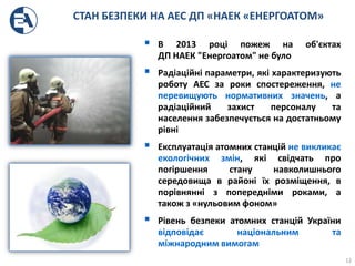 СТАН БЕЗПЕКИ НА АЕС ДП «НАЕК «ЕНЕРГОАТОМ»
 В 2013 році пожеж на об'єктах
ДП НАЕК "Енергоатом" не було
 Радіаційні параметри, які характеризують
роботу АЕС за роки спостереження, не
перевищують нормативних значень, а
радіаційний захист персоналу та
населення забезпечується на достатньому
рівні
 Експлуатація атомних станцій не викликає
екологічних змін, які свідчать про
погіршення стану навколишнього
середовища в районі їх розміщення, в
порівнянні з попередніми роками, а
також з «нульовим фоном»
 Рівень безпеки атомних станцій України
відповідає національним та
міжнародним вимогам
12
 