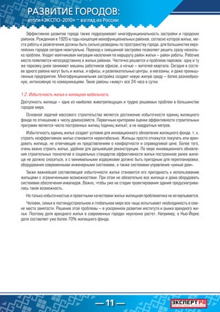 — 11 —
Эффективное развитие города также подразумевает многофункциональность застройки и городских
районов. Рожденная в 1920-е годы концепция монофункциональных районов, согласно которой жилье, ме-
ста работы и развлечения должны быть сильно разведены по пространству города, для большинства евро-
пейских городов сегодня неактуальна. Переход к смешанной застройке позволяет решить сразу несколь-
ко проблем. Уходит маятниковая миграция населения по маршруту район жилья – район работы. Рабочие
места появляются непосредственно в жилых районах. Частично решается и проблема парковок: одну и ту
же парковку днем занимают машины работников офисов, а ночью – жителей квартала. Сегодня в соста-
ве одного района могут быть и жилье, и офисы, и развлекательные центры, и магазины, и даже промыш-
ленные предприятия. Многофункциональная застройка создает новую жилую среду – более разнообраз-
ную, интенсивную по коммуникациям. Такие районы «живут» все 24 часа в сутки.
1.2. Избыточность жилья и жилищная мобильность
Доступность жилища – одна из наиболее животрепещущих и трудно решаемых проблем в большинстве
городов мира.
Основной задачей массового строительства является достижение избыточности единиц жилищного
фонда по отношению к числу домохозяйств. Первичным критерием оценки эффективности строительных
программ является число построенных жилищ (единиц жилья), а не квадратных метров.
Избыточность единиц жилья создает условия для инновационного обновления жилищного фонда, т. к.
строить неэффективное жилье становится нерентабельно. Жильцы просто откажутся покупать или арен-
довать жилища, не отвечающие их представлениям о комфортности и справедливой цене. Более того,
очень важно строить жилье, удобное для дальнейшей реконструкции. По мере инновационного обновле-
ния строительных технологий и социальных стандартов эффективности жилья построенное ранее жили-
ще не должно сноситься, а с минимальными издержками должно быть пригодным для перепланировки,
оборудования современными инженерными системами, а также системами управления «умный дом».
Также важнейшей составляющей избыточности жилья становится его пригодность к использованию
жильцами с ограниченными возможностями. При этом не обязательно все жилища и дома оборудовать
системами обеспечения инвалидов. Важно, чтобы уже на стадии проектирования зданий предусматрива-
лась такая возможность.
Но только избыточностью и проектными качествами жилья жилищная проблематика не исчерпывается.
Человек, семья в постиндустриальном и глобальном мире все чаще испытывают необходимость в сме-
не места занятости. Решение этой проблемы – в ускоренном развитии института и рынка арендного жи-
лья. Поэтому доля арендного жилья в современных городах неуклонно растет. Например, в Нью-Йорке
доля составляет уже более 70% жилищного фонда.
 