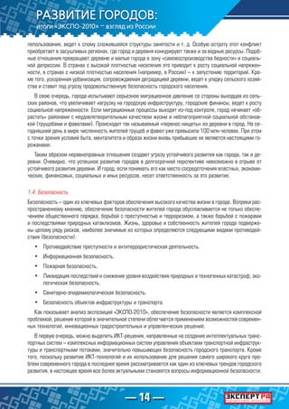 — 14 —
лепользования, ведет к слому сложившейся структуры занятости и т. д. Особую остроту этот конфликт
приобретает в засушливых регионах, где город и деревня конкурируют также и за водные ресурсы. Подоб-
ные отношения превращают деревню и малые города в зону «самовоспроизводства бедности» и социаль-
ной депрессии. В странах с высокой плотностью населения это приводит к росту социальной напряжен-
ности, в странах с низкой плотностью населения (например, в России) – к запустению территорий. Кро-
ме того, ускоренная урбанизация, сопровождаемая деградацией деревни, ведет к упадку сельского хозяй-
ства и ставит под угрозу продовольственную безопасность городского населения.
В свою очередь, города испытывают серьезное миграционное давление со стороны выходцев из сель-
ских районов, что увеличивает нагрузку на городскую инфраструктуру, городские финансы, ведет к росту
социальной напряженности. Если миграционные процессы выходят из-под контроля, город начинает «об-
растать» районами с неудовлетворительным качеством жизни и неблагоприятной социальной обстанов-
кой (трущобами и фавелами). Происходит так называемый «перенос нищеты» из деревни в город. На се-
годняшний день в мире численность жителей трущоб и фавел уже превысила 100 млн человек. При этом
с точки зрения условий быта, менталитета и образа жизни вновь прибывшие не являются настоящими го-
рожанами.
Таким образом неравноправные отношения создают угрозу устойчивого развития как города, так и де-
ревни. Очевидно, что успешное развитие городов в долгосрочной перспективе невозможно в отрыве от
устойчивого развития деревни. И город, если понимать его как место сосредоточения властных, экономи-
ческих, финансовых, социальных и иных ресурсов, несет ответственность за это развитие.
1.4. Безопасность
Безопасность – один из ключевых факторов обеспечения высокого качества жизни в городе. Вопреки рас-
пространенному мнению, обеспечение безопасности жителей города обусловливается не только обеспе-
чением общественного порядка, борьбой с преступностью и терроризмом, а также борьбой с пожарами
и последствиями природных катаклизмов. Жизнь, здоровье и собственность жителей города подверже-
ны целому ряду рисков, наиболее значимые из которых определяются следующими видами противодей-
ствия (безопасности):
•	 Противодействие преступности и антитеррористическая деятельность.
•	 Информационная безопасность.
•	 Пожарная безопасность.
•	 Ликвидация последствий и снижение уровня воздействия природных и техногенных катастроф, эко-
логическая безопасность.
•	 Санитарно-эпидемиологическая безопасность.
•	 Безопасность объектов инфраструктуры и транспорта.
Как показывает анализ экспозиций «ЭКСПО-2010», обеспечение безопасности является комплексной
проблемой, решение которой в значительной степени облегчается применением возможностей современ-
ных технологий, инновационных градостроительных и управленческих решений.
В первую очередь, можно выделить ИКТ-решения, направленные на создание интеллектуальных транс-
портных систем – комплексных информационных систем управления объектами транспортной инфраструк-
туры и транспортными потоками, значительно повышающих безопасность городского транспорта. Кроме
того, поскольку развитие ИКТ-технологий и их использование для решения самого широкого круга про-
блем современного города в последнее время рассматривается как один из ключевых трендов городского
развития, в настоящее время все более актуальными становятся вопросы информационной безопасности.
 