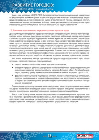 — 15 —
Также в ряде экспозиций «ЭКСПО-2010» были представлены технологические решения, направленные
на предотвращение и снижение уровня воздействия природных катаклизмов – в первую очередь предот-
вращение наводнений, снижение возможного ущерба от землетрясений. Наконец, необходимо отметить
технологические решения, направленные на борьбу с санитарно-эпидемиологическими угрозами, сред-
ства экспресс-диагностики социально значимых инфекционных и вирусных заболеваний.
1.5. Вовлечение общественности в обсуждение проблем и перспектив города
Движущими пружинами развития города как сложнейшей саморазвивающейся системы является пере-
плетение многих частных и общественных интересов. Единственно эффективный подход к реконструкции
и развитию городских территорий подразумевает активное и реальное (не имитационное) участие обще-
ства в разработке планов реконструкции на всех ее этапах. Решение практически всех общественно зна-
чимых городских проблем сегодня рассматривается как процесс выработки и заключения «общественных
конвенций», учитывающих взгляды и интересы максимально широкого круга горожан. Достижение обще-
ственного консенсуса является более важной задачей, нежели реализация «правильных» и «научно обо-
снованных» градостроительных и управленческих решений. В связи с этим важнейшей задачей городско-
го управления сегодня становится разработка эффективных механизмов включения жителей города и экс-
пертного сообщества в процесс разработки, обсуждения и принятия значимых управленческих решений.
Учет мнений и вовлечение жильцов в реконструкцию городской среды осуществляется через «социо-
логизацию» городского управления, подразумевающую:
•	 социологические опросы по всем планам и деталям реконструкции;
•	 проведение городских (районных) референдумов по ключевым вопросам городского развития (цели
реконструкции и развития, доминантные объекты (например, Охта-центр в Санкт-Петербурге) и ланд-
шафты, пересмотр границ, оценка исторической значимости объектов и средовых групп и т. п.);
•	 формирование муниципально-общественных комиссий, призванных проектировать и согласовывать
городские преобразования на условиях софинансирования: они могут управлять частью городско-
го бюджета при софинансировании программ городского развития из частных источников (пожерт-
вования, спонсорство).
Социологизация городского управления значительно удлиняет процессы проектирования и согласова-
ний, однако обеспечивает консолидацию усилий большинства городских сообществ с муниципалитетом в
процессе реконструкции и дальнейшего сохранения, совершенствования городской среды.
Вместе с тем в этих условиях значение централизованного планирования развития городов не толь-
ко не умаляется, а даже становится все более важным. Таким образом, современное градостроительство
представляет собой сложнейшую систему обратных связей, в которой достигается временный компромисс
городского развития, приводящий к реализации различных градостроительных концепций.
 