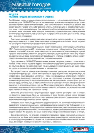— 16 —
РАЗДЕЛ II
РАЗВИТИЕ ГОРОДОВ: ВОЗМОЖНОСТИ И СРЕДСТВА
Трансформация городов и повышение качества жизни горожан – это инновационный процесс. Один из
важнейших уроков «ЭКСПО-2010» – простое увеличение инвестиций в городскую инфраструктуру, плани-
рование и строительство не является панацеей. Очень часто «испытанные» и «привычные» решения либо
заводят развитие города в тупик, либо чрезмерно затратны, либо в принципе не способны поднять каче-
ство жизни в городе на новый уровень. Если мы будем пренебрегать теми возможностями, которые пре-
доставляют новые технологии, новые подходы к планированию городской территории, новые решения в
области городского управления, то в лучшем случае мы продолжим выбрасывать деньги на ветер, а в худ-
шем – окажемся аутсайдерами.
Поиск новых решений сегодня ведется в самых разных отраслях городского хозяйства – от повышения
энергоэффективности до создания более совершенной системы утилизации бытовых отходов, от разви-
тия транспортной инфраструктуры до обеспечения безопасности.
Отдельного внимания заслуживают решения в области информационно-коммуникационных технологий
(ИКТ). Главное преимущество ИКТ – оптимальное отношение «цена – эффективность». При относитель-
но низких затратах ИКТ позволяют значительно повысить эффективность использования существующей
городской инфраструктуры, обеспечить доступность необходимых для нормальной жизни услуг и серви-
сов, сделать жизнь в городе более безопасной. Город будущего – это город-интерфейс, который находит-
ся в постоянном интерактивном взаимодействии с каждым горожанином.
Представленные на «ЭКСПО-2010» инновационные решения, как правило, относятся к развитию мега-
полисов. Хотя бы потому, что за счет эффекта масштаба можно представить ту или иную идею более бро-
ско и выпукло. Однако это вовсе не означает, что данные решения нельзя применить для малых и сред-
них городов и что они не заслуживают внимания их руководителей.
Рассмотрим в качестве примера такую проблему – повышение транспортной доступности и развитие
транспортной инфраструктуры. Многие малые российские города вступили на тот же тупиковый путь, по
которому ранее пошли российские мегаполисы – ставка на индивидуальный автотранспорт и постепен-
ная деградация общественного транспорта. И это при том, что дорожная сеть малых и средних городов
еще меньше приспособлена ко всеобщей автомобилизации, чем дорожная сеть Москвы. Итог – даже не-
большие города, например, Тула, с небольшим относительно численности жителей автопарком начинают
задыхаться от автомобильных пробок, чего еще 10 лет назад и представить себе было нельзя. При этом
организовать выделенные полосы для общественного транспорта и обеспечить его регулярное движение
здесь значительно проще, чем в российской столице.
Более того, для многих малых и средних российских городов развитие транспорта – шанс на ускорен-
ное развитие и модернизацию. Ниже мы рассказываем об опыте Гренобля, который именно благодаря
развитию транспортной инфраструктуры на глазах превращается из заштатного провинциального городка
в один из крупнейших региональных центров Франции.
То же самое можно сказать и о других отраслях городского хозяйства. Так, ахиллесовой пятой российских го-
родов остается изношенная коммунальная и энергораспределительная инфраструктура. Необходимость ее мо-
дернизации очевидна для всех. Однако можно реконструировать коммунальные и энергораспределительные сети
по планам и с применением технологий 30-40-летней давности, а можно ценой относительно небольших затрат
внедрить новейшие ИКТ-решения и тем самым снизить потери электрической и тепловой энергии на четверть.
Важно также отметить, что готовность руководителей российских городов использовать инновацион-
ные технологии для более эффективного решения даже самых мелких городских проблем сегодня име-
ет общегосударственную важность – именно так создается массовый платежеспособный спрос на инно-
вации, без которого инновационное развитие нашей страны невозможно.
 