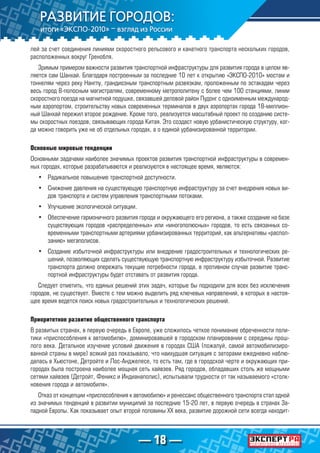 — 18 —
лей за счет соединения линиями скоростного рельсового и канатного транспорта нескольких городов,
расположенных вокруг Гренобля.
Зримым примером важности развития транспортной инфраструктуры для развития города в целом яв-
ляется сам Шанхай. Благодаря построенным за последние 10 лет к открытию «ЭКСПО-2010» мостам и
тоннелям через реку Нангпу, грандиозным транспортным развязкам, проложенным по эстакадам через
весь город 8-полосным магистралям, современному метрополитену с более чем 100 станциями, линии
скоростного поезда на магнитной подушке, связавшей деловой район Пудонг с одноименным международ-
ным аэропортом, строительству новых современных терминалов в двух аэропортах города 18-миллион-
ный Шанхай пережил второе рождение. Кроме того, реализуется масштабный проект по созданию систе-
мы скоростных поездов, связывающих города Китая. Это создаст новую урбанистическую структуру, ког-
да можно говорить уже не об отдельных городах, а о единой урбанизированной территории.
Основные мировые тенденции
Основными задачами наиболее значимых проектов развития транспортной инфраструктуры в современ-
ных городах, которые разрабатываются и реализуются в настоящее время, являются:
•	 Радикальное повышение транспортной доступности.
•	 Снижение давления на существующую транспортную инфраструктуру за счет внедрения новых ви-
дов транспорта и систем управления транспортными потоками.
•	 Улучшение экологической ситуации.
•	 Обеспечение гармоничного развития города и окружающего его региона, а также создание на базе
существующих городов «распределенных» или «многополюсных» городов, то есть связанных со-
временными транспортными артериями урбанизированных территорий, как альтернативы «распол-
занию» мегаполисов.
•	 Создание избыточной инфраструктуры или внедрение градостроительных и технологических ре-
шений, позволяющих сделать существующую транспортную инфраструктуру избыточной. Развитие
транспорта должно опережать текущие потребности города, в противном случае развитие транс-
портной инфраструктуры будет отставать от развития города.
Следует отметить, что единых решений этих задач, которые бы подходили для всех без исключения
городов, не существует. Вместе с тем можно выделить ряд ключевых направлений, в которых в настоя-
щее время ведется поиск новых градостроительных и технологических решений.
Приоритетное развитие общественного транспорта
В развитых странах, в первую очередь в Европе, уже сложилось четкое понимание обреченности поли-
тики «приспособления к автомобилю», доминировавшей в городском планировании с середины прош­
лого века. Детальное изучение условий движения в городах США (пожалуй, самой автомобилизиро-
ванной страны в мире) всякий раз показывало, что наихудшая ситуация с заторами ежедневно наблю-
далась в Хьюстоне, Детройте и Лос-Анджелесе, то есть там, где в городской черте и окружающих при-
городах была построена наиболее мощная сеть хайвэев. Ряд городов, обладавших столь же мощными
сетями хайвэев (Детройт, Феникс и Индианаполис), испытывали трудности от так называемого «столк­
новения города и автомобиля».
Отказ от концепции «приспособления к автомобилю» и ренессанс общественного транспорта стал одной
из значимых тенденций в развитии муниципий за последние 15-20 лет, в первую очередь в странах За-
падной Европы. Как показывает опыт второй половины XX века, развитие дорожной сети всегда находит-
 