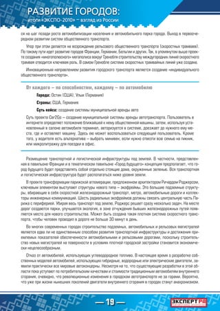 — 19 —
ся на шаг позади роста автомобилизации населения и автомобильного парка города. Выход в первооче-
редном развитии систем общественного транспорта.
Упор при этом делается на возрождение рельсового общественного транспорта (скоростных трамваев).
По такому пути идет развитие городов Франции, Германии, Бельгии и других. Так, в упомянутом выше проек-
те создания «многополюсного» мегаполиса вокруг Гренобля строительству междугородних линий скоростного
трамвая отводится ключевая роль. В самом Гренобле система скоростных трамвайных линий уже создана.
Инновационным направлением развития городского транспорта является создание «индивидуального
общественного транспорта».
От каждого – по способностям, каждому – по автомобилю
Города: Остин (США), Ульм (Германия)
Страны: США, Германия
Суть кейса: создание системы муниципальной аренды авто
Суть проекта Car2Go – создание муниципальной системы аренды автотранспорта. Пользователь в
интернете определяет положение ближайшей к нему общественной машины, затем, используя уста-
новленный в салоне автомобиля терминал, авторизуется в системе, доезжает до нужного ему ме-
ста, где и оставляет машину. Здесь ею может воспользоваться следующий пользователь. Кроме
того, у водителя есть альтернатива – выбрать минивен, если нужно отвезти всю семью на пикник,
или микролитражку для поездки в офис.
Размещение транспортной и логистической инфраструктуры под землей. В частности, представлен-
ная в павильоне Франции и в тематическом павильоне «Город будущего» концепция предполагает, что го-
род будущего будет представлять собой отдельно стоящие дома, окруженные зеленью. Вся транспортная
и логистическая инфраструктура будет располагаться ниже уровня земли.
В проекте трансформации парижской агломерации, предложенном архитектором Ричардом Роджерсом,
ключевым элементом выступают структуры нового типа – экофреймы. Это большие подземные структу-
ры, вбирающие в себя скоростной железнодорожный транспорт, метро, автомобильные дороги и коллек-
торы инженерных коммуникаций. Шесть радиальных экофреймов должны связать центральную часть Па-
рижа с периферией. Убирая весь транспорт под землю, Роджерс решает сразу несколько задач. На месте
дорог создаются парки, улучшается экология, в зоне отчуждения бывших железнодорожных путей появ-
ляется место для нового строительства. Может быть создана такая плотная система скоростного транс-
порта, чтобы человек проводил в дороге не больше 30 минут в день.
Во многих современных городах строительство подземных, автомобильных и рельсовых магистралей
является едва ли не единственным способом развития транспортной инфраструктуры и достижения при-
емлемых показателей обеспеченности автомобильными и рельсовыми дорогами, поскольку строитель-
ство новых магистралей на поверхности в условиях плотной городской застройки становится экономиче-
ски нецелесообразным.
Отказ от автомобилей, использующих углеводородное топливо. В настоящее время о разработке соб-
ственных моделей автомобилей, использующих гибридные, водородные или электрические двигатели, за-
явили практически все мировые автоконцерны. Несмотря на то, что существующие разработки в этой об-
ласти пока уступают по потребительским качествам и стоимости традиционным автомобилям внутреннего
сгорания, очевидно, что революционные изменения в городском автотранспорте не за горами. Вероятно,
что уже при жизни нынешних поколений двигатели внутреннего сгорания в городах станут анахронизмом.
 
