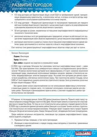 — 23 —
•	 4,2 млрд долларов для Администрации общих служб США на преобразование зданий, принадле-
жащих федеральному правительству, в экологически чистые, в которых сочетаются методы энер-
госбережения и использования возобновляемых источников энергии;
•	 6,9 млрд долларов – Федеральной администрации по пассажирским перевозкам для передачи
местным службам общественного транспорта с целью инвестиций в проекты по энергосбережению
и расширению возможностей систем общественного транспорта;
•	 50 млн долларов на усилия, направленные на повышение энергоэффективности информационных
технологий и технологий связи;
•	 увеличение налоговых льгот для домовладельцев и предприятий, которые за собственный счет осу-
ществляют модернизацию своих объектов недвижимости с целью повышения энергоэффективности;
•	 реализация накопленного в развитых странах опыта повышения энергоэффективности зданий наи-
более зримо прослеживается в пилотных проектах в области энергоэффективной экономики.
Счет пилотных (или демонстрационных) энергоэффективных объектов в мире уже идет на тысячи.
Теплая Лапландия
Страна: Финляндия
Город: Хельсинки
Суть кейса: создание эко-квартала в сложившемся городе
В 2004 году в пригороде Хельсинки был реализован пилотный энергоэффективный проект – район
Eco-Viikki. При проектировании этого университетского кампуса и исследовательского центра биотех-
нологий 18 важных экологических критериев были сформулированы в 5 групп: снижение загрязнения
окружающей среды, рациональное использование природных ресурсов, здоровье и благополучие жи-
телей, биодиверсификация, качество природной среды. На основе этих критериев для данного проек-
та были разработаны собственные экологические нормы. При строительстве района (площадь жилья
6400 м2
) было кардинально снижено количество строительного мусора. Было установлены солнечные
батареи общей площадью 140 м2
.
Все здания имеют низкое энергопотребление за счет использования эффективных утеплителей
и ориентации домов по сторонам света, что позволяет использовать солнечную энергию для обо-
грева домов. Реализация и финансирование проекта велись с участием государства в рамках пра-
вительственных эко-программ.
В Германии, по последним данным, более 500 демонстрационных проектов. Первый в мире город с ну-
левым выбросом углерода Масдар строится в Абу-Даби. Южная Корея заявила о строительстве энергоэф-
фективного города Нью-Согдо. По тому же пути (строительство целых районов и городов) движется Китай.
В 2009 году в шанхайском административном районе Наньхуэй и на острове Чунмин началось строитель-
ство показательных зон низкоуглеродной экономики. Утвержден проект создания такого города в Турфане
(Синьцзян-Уйгурский автономный район, Северо-Западный Китай), обладающем богатыми гелиоресурсами.
Среди наиболее актуальных инструментов, помогающих при создании энергоэффективного города,
можно выделить следующие:
1.	 Передовые методы генерации, в том числе тригенерация.
2.	 Инновации в энергопотреблении, в первую очередь новые материалы и технологии, применяемые
в возводимых зданиях.
 