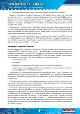 — 24 —
3.	 Информационно-коммуникационные технологии («умные» сети энергораспределения) .
Каждый из перечисленных инструментов уже сам по себе способен принести ощутимый эффект. Од-
нако, если все названные рычаги будут использоваться одновременно, синергетический эффект может и
вовсе изменить энергетическую картину до неузнаваемости. Точно оценить в этом случае масштабы энер-
госбережения пока что не представляется возможным, но можно быть уверенным, что снижение энерго-
потребления на порядок – это вопрос ближайшего будущего в тех городах, которые преуспеют в реализа-
ции обозначенных мер.
Следующий шаг в развитии города – автономные, энергонезависимые города. Первым примером та-
кого рода станет возводимый в Объединенных Арабских Эмиратах город Масдар. Спроектированный ар-
хитектором Норманом Фостером Масдар-сити будет первым в мире городом, который целиком обеспе-
чивает себя возобновляемой энергией солнца и ветра.
К переходу на энергетическое самообеспечение стремятся и старые города. Немецкий Фрайбург дол-
жен полностью обеспечивать себя энергией к 2045 году. К этому моменту город должен радикально сни-
зить потребление энергии (в частности, за счет новых строительных нормативов) и установить достаточ-
ное количество солнечных батарей и ветропарков.
Новые формы комплексной генерации
Еще одна важная новация в энергетике – тригенерация. Обычная тепловая станция переводит в электроэ-
нергию около 33% топлива – остальное теряется в виде выделения тепловой энергии. Когенерация (од-
новременное производство электроэнергии и тепловой энергии на основе одного и того же первичного ис-
точника) позволяет полезно использовать свыше 80% топлива. Когенерация обладает рядом несомнен-
ных преимуществ по сравнению с обычными способами получения электроэнергии:
•	 высокая экологичность;
•	 автономность;
•	 минимальные потери мощности благодаря близости энергоцентра к потребителю;
•	 по сравнению со схемами раздельного получения электроэнергии и тепла позволяет значительно
повысить эффективность использования топлива.
Тригенерация – это комбинированное производство электричества, тепла и холода. Применение три-
генерационной схемы резко повышает общий КПД энергоустановки. Для получения холода в когенера-
ционный цикл включаются абсорбционная холодильная машина и градирня (устройство для охлаждения
воды воздухом).
С экономической точки зрения тригенерация очень выгодна, так как она позволяет производить тепло-
вую энергию в отопительный сезон, а в летний период – холод, обеспечивая полную загрузку электроу-
становки без провалов в потреблении тепловой энергии.
Когенерация и тригенерация с применением микротурбин крайне актуальны для энерго- и теплоснаб-
жения удаленных российских регионов, где недоступны централизованные энергосети и природный газ.
Микротурбины могут работать на сжиженном газе, биогазе, попутном нефтяном газе, дизельном топли-
ве или керосине. По оценке компании «БПЦ Энергетические Системы», на территории России когенера-
ция представлена на более чем 400 объектах. Она используется в самых разных условиях: при добыче
нефти, в сельхозугодиях на полях, в коттеджных поселках и т. д. Тригенерация в России не распростране-
на, в то время как за рубежом она стремительно набирает обороты. Так, работающая в сфере тригенера-
ции компании Con Edison steam Operations уже обслуживает на Манхеттене в Нью-Йорке более чем 100
тыс. квартир и офисов.
 