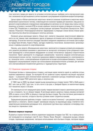 — 27 —
стве пилотного города для проекта по установке интеллектуальных приборов учета электрической энер-
гии с возможностью дистанционного снятия показаний и регулирования потребления выбран Екатеринбург.
Целью проекта «Малая комплексная энергетика» является снижение потребления в энергетике невоз-
обновляемого органического топлива, стабилизация или снижение тарифов для населения, повышение на-
дежности энергоснабжения и преодоление энергодефицита в регионах за счет ввода новых малых когене-
рационных установок с высоким КПД на основе новейших технологий взамен устаревших котельных, ТЭЦ
и мини-ТЭЦ. Разработаны и утверждены соответствующие программы Республики Башкортостан, Ярос-
лавской, Рязанской и Нижегородской областей. Сформирован и утвержден список бизнес-планов проек-
тов строительства объектов когенерации в пилотных регионах.
Основной целью реализации проекта «Новый свет» является повышение энергетической эффектив-
ности за счет замены ламп накаливания и других устаревших источников света на более современные –
светодиоды. В качестве пилотных площадок массового внедрения современных источников света выбра-
ны города Горно-Алтайск, Киров и Пермь, где будут отработаны технические, экономические, организаци-
онные и правовые решения по энергосбережению.
Наконец, цель проекта «Инновационная энергетика» заключается в создании условий для инновацион-
ного развития российской экономики и увеличения ее экспортного потенциала путем ускоренного осво-
ения производства и использования оборудования на основе отечественных прорывных энергетических
технологий. Проект реализуется по следующим направлениям: технологии создания интеллектуальных
электроэнергетических систем; технологии применения эффекта сверхпроводимости в электроэнергети-
ке; технологии тепло- и электроснабжения потребителей на основе использования биомассы; технологии
водородного аккумулирования энергии при использовании ветроэнергетических установок для автоном-
ного электроснабжения потребителей удаленных и труднодоступных территорий.
2.3. Управление городскими отходами
Утилизация бытовых и промышленных отходов в настоящее время является одной из наиболее острых
проблем современных городов. За последние 40 лет развитые страны пережили настоящий «мусорный
взрыв» – в результате роста благосостояния населения и изменения культуры потребления выход твер-
дых бытовых отходов (ТБО) увеличился здесь в несколько раз.
С 1960 года по 2005 год общий годовой выход муниципальных отходов (аналог ТБО) в США вырос с
88,1 млн тонн до 245,7 млн тонн, то есть почти в три раза, в Западной Европе за аналогичный период
этот показатель вырос в 2,8 раза.
Это произошло за счет сокращения срока службы товаров массового спроса и увеличения доли упаков-
ки как в стоимости, так и в объеме товаров. В настоящее время в развитых странах упаковка составляет
30% по массе и почти 50% по объему в структуре бытовых отходов. При этом постоянно увеличивается
доля упаковки из пластика, который в обычных условиях может сохраняться веками.
Традиционное решение проблемы отходов – вывоз их на свалки (полигоны) – уже доказало свою неэф-
фективность и опасность. Свалки создают чрезмерную нагрузку на окружающую среду и являются непо-
средственными виновниками деградации почв, загрязнения грунтовых вод и выбросов в атмосферу опас-
ных веществ и парниковых газов.
Основные мировые тенденции
В развитых странах политика в области управления городскими отходами (как ТБО, так и промышленны-
ми) основывается на концепции «трех R» (англ. Reduce, Reuse, Recycle) – сокращение выхода и объема
отходов, подлежащих захоронению, повторное использование части бытовых отходов, повторная перера-
 