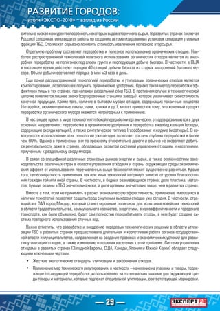— 29 —
сительно низкая конкурентоспособность некоторых видов вторичного сырья. В развитых странах (включая
Россию) сегодня активно ведутся работы по созданию автоматизированных установок сепарации утильных
фракций ТБО. Это может серьезно понизить стоимость извлечения полезного вторсырья.
Отдельную проблему составляет переработка и полезное использование органических отходов. Наи-
более распространенной технологией полезного использования органических отходов является их анаэ-
робная переработка на полигонах под слоем грунта и последующая добыча биогаза. В частности, в США
в настоящее время действуют порядка 40 станций добычи биогаза из старых захоронений бытового му-
сора. Объем добычи составляет порядка 5 млн м3 газа в день.
Еще одной распространенной технологией переработки и утилизации органических отходов является
компостирование, позволяющее получать органические удобрения. Однако такой метод переработки эф-
фективен лишь в тех странах, где налажен раздельный сбор ТБО. В противном случае в технологической
цепочке появляется лишнее звено (сортировочные станции и заводы), которое увеличивает себестоимость
конечной продукции. Кроме того, наличие в бытовом мусоре отходов, содержащих токсичные вещества
(батарейки, люминесцентные лампы, лаки, краски и др.), может привести к тому, что конечный продукт
переработки органического мусора окажется непригодным к применению.
В настоящее время в мире технологии глубокой переработки органических отходов развиваются в двух
основных направлениях: переработка в органические удобрения и переработка в карбид кальция (отходы,
содержащие оксиды кальция), а также синтетическое топливо (газообразные и жидкие биоотходы). В со-
вокупности использование этих технологий уже сегодня позволяет достичь глубины переработки в более
чем 90%. Однако в применении они по-прежнему относительно дороги и обычно не позволяют добить-
ся рентабельности даже в странах, обладающих развитой системой управления отходами и населением,
приученным к раздельному сбору мусора.
В связи со спецификой различных страновых рынков энергии и сырья, а также особенностями зако-
нодательства различных стран в области управления отходами и охраны окружающей среды экономиче-
ский эффект от использования перечисленных выше технологий может существенно разниться. Кроме
того, целесообразность применения тех или иных технологий напрямую зависит от уровня благосостоя-
ния граждан той или иной страны. В частности, в бедных развивающихся странах доля пластика, метал-
лов, бумаги, резины в ТБО значительно ниже, а доля органики значительно выше, чем в развитых странах.
Вместе с тем, если не принимать в расчет экономическую эффективность, применение имеющихся в
наличии технологий позволяет создать город с нулевым выходом отходов уже сегодня. В частности, стро-
ящийся в ОАЭ город Масдар, который станет огромным полигоном для испытания новейших технологий
в области градостроительства, коммунального хозяйства, энергетики, энергоэффективности и городского
транспорта, как было объявлено, будет сам полностью перерабатывать отходы, в нем будет создана си-
стема повторного использования сточных вод.
Важно отметить, что разработке и внедрению передовых технологических решений в области утили-
зации ТБО в развитых странах предшествовала длительная и кропотливая работа органов государствен-
ной власти и муниципалитетов, направленная на создание правовых и экономических условий для разви-
тия утилизации отходов, а также изменению отношения населения к этой проблеме. Система управления
отходами в развитых странах (Западной Европы, США, Канады, Японии и Южной Кореи) обладает следу-
ющими ключевыми чертами:
•	 Жесткие экологические стандарты утилизации и захоронения отходов.
•	 Применение мер технического регулирования, в частности – нанесение на упаковки и товары, подле-
жащие последующей переработке, использованию, на потенциально опасные для окружающей сре-
ды товары и материалы, которые подлежат специальной утилизации, соответствующей маркировки.
 