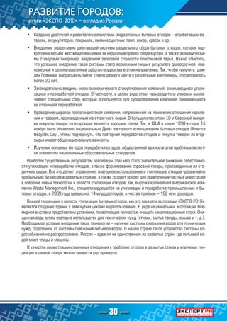 — 30 —
•	 Создание доступной и разветвленной системы сбора опасных бытовых отходов – отработавших ба-
тареек, аккумуляторов, покрышек, люминесцентных ламп, лаков, красок и др.
•	 Внедрение эффективно работающей системы раздельного сбора бытовых отходов, которая под-
креплена весьма жесткими санкциями за нарушения правил сбора мусора, а также экономически-
ми стимулами (например, введением залоговой стоимости пластиковой тары). Важно отметить,
что успешное внедрение такой системы стало возможным лишь в результате долгосрочной, пла-
номерной и целенаправленной работы государства в этом направлении. Так, чтобы приучить граж-
дан Германии выбрасывать битое стекло разного цвета в раздельные контейнеры, потребовалось
более 20 лет.
•	 Законодательно введены меры экономического стимулирования компаний, занимающихся утили-
зацией и переработкой отходов. В частности, в целом ряде стран производители упаковки выпла-
чивают специальный сбор, который используется для субсидирования компаний, занимающихся
ее вторичной переработкой.
•	 Проведение широкой пропагандистской кампании, направленной на изменение отношения населе-
ния к товарам, произведенным из вторичного сырья. В большинстве стран ЕС и Северной Амери-
ки покупать товары из вторсырья является хорошим тоном. Так, в США в конце 1990-х годов 15
ноября было объявлено национальным Днем повторного использования бытовых отходов (America
Recycles Day), чтобы подчеркнуть, что повторная переработка отходов и покупка товаров из втор-
сырья имеют общенациональную важность.
•	 Изучение основных методов переработки отходов, общественной важности этой проблемы являет-
ся элементом национальных образовательных стандартов.
Наиболее существенным результатом реализации этих мер стало значительное снижение себестоимо-
сти утилизации и переработки отходов, а также формирование спроса на товары, произведенные из вто-
ричного сырья. Все это делает управление, повторное использование и утилизацию отходов чрезвычайно
прибыльным бизнесом в развитых странах, а также создает основу для привлечения частных инвестиций
в освоение новых технологий в области утилизации отходов. Так, выручка крупнейшей американской ком-
пании Waste Management Inc., специализирующейся на утилизации и переработке промышленных и бы-
товых отходов, в 2009 году превысила 14 млрд долларов, а чистая прибыль – 182 млн долларов.
Важной тенденцией в области утилизации бытовых отходов, как это показали экспозиции «ЭКСПО-2010»,
является создание зданий с замкнутым циклом водопользования. В ряде национальных экспозиций Все-
мирной выставки представлены установки, позволяющие полностью очищать канализационные стоки. Очи-
щенная вода затем повторно используется для технических нужд (стирки, мытья посуды, смыва и т. д.).
Необходимое условие внедрения таких технологий – наличие системы снабжения водой для технических
нужд, отделенной от системы снабжения питьевой водой. В нашей стране такое устройство системы во-
доснабжения не распространено. Россия – едва ли не единственная из развитых стран, где питьевой во-
дой моют улицы и машины.
В качестве иллюстрации изменения отношения к проблеме отходов в развитых станах и ключевых тен-
денций в данной сфере можно привести ряд примеров.
 