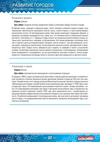 — 32 —
Разделяй и экономь
Страна: Швеция
Суть кейса: создание системы раздельного сбора и утилизации твердых бытовых отходов
В Швеции семья, живущая в отдельном доме, платит половину стоимости вывоза отходов, если
подписывает обязательство сортировать пластик, жесть, стекло и бумагу, а также компостировать
органические остатки. В многоквартирных домах сбор мусора происходит следующим образом: в
мусорные контейнеры выкидывается все, кроме того, что положено нести в специальные емкости
для жести, пластмассы и т. п. Вредные отходы относят на специальные экологические станции, ко-
торые могут располагаться, например, на бензоколонке. На станции размещают контейнеры зеле-
ного и красного цвета для аккумуляторов и батареек, светло-голубого – для фотохимикатов, остат-
ков краски, аэрозольных баллончиков, использованного машинного масла, растворителей и люми-
несцентных ламп. Старые газеты забираются раз в неделю, их собирают в пакеты и выставляют
за дверь. В некоторых населенных пунктах имеются специальные «газетосборники». Алюминиевые
банки возвращаются в супермаркеты, за них выплачивается залоговая стоимость. Стекло выбра-
сывается в специальные контейнеры белого и зеленого цвета для прозрачного и цветного стекла.
Утилизация в законе
Страна: Япония
Суть кейса: законодательное принуждение к использованию вторсырья
С середины 1980-х годов в условиях роста масштабов и темпов развития экономики и потребитель-
ской активности в Японии произошло резкое увеличение объемов отходов до 450 млн тонн еже-
годно. Разработанная в этот период концепция Министерства внешней торговли и промышленности
«Организация для отходов» способствовала началу реализации двух программ. С 1992 года в стра-
не действует закон «О стимулировании использования вторичного сырья». Вторая программа – за-
кон «О стимулировании сортировки при сборе и повторном использовании тары и упаковочных ма-
териалов» вступил в действие в апреле 1997 года. Цель нормативного акта – способствовать со-
кращению объема и эффективному использованию отходов за счет разграничения сфер ответствен-
ности. Потребители выбрасывают отсортированный мусор, местные власти организуют сортировку
при его сборе, а на предпринимателей ложится обязанность повторного использования тары и упа-
ковочных материалов.
 
