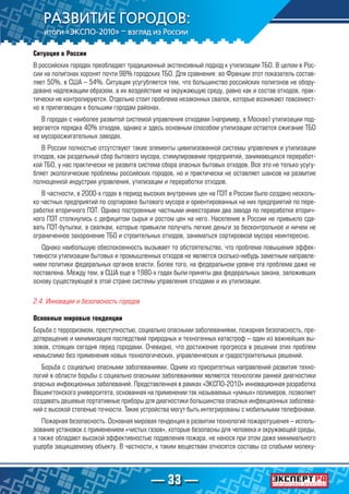 — 33 —
Ситуация в России
В российских городах преобладает традиционный экстенсивный подход к утилизации ТБО. В целом в Рос-
сии на полигонах хоронят почти 98% городских ТБО. Для сравнения: во Франции этот показатель состав-
ляет 50%, в США – 54%. Ситуация усугубляется тем, что большинство российских полигонов не обору-
довано надлежащим образом, а их воздействие на окружающую среду, равно как и состав отходов, прак-
тически не контролируются. Отдельно стоит проблема незаконных свалок, которые возникают повсемест-
но в прилегающих к большим городам районах.
В городах с наиболее развитой системой управления отходами (например, в Москве) утилизации под-
вергается порядка 40% отходов, однако и здесь основным способом утилизации остается сжигание ТБО
на мусоросжигательных заводах.
В России полностью отсутствуют такие элементы цивилизованной системы управления и утилизации
отходов, как раздельный сбор бытового мусора, стимулирование предприятий, занимающихся переработ-
кой ТБО, у нас практически не развита система сбора опасных бытовых отходов. Все это не только усугу-
бляет экологические проблемы российских городов, но и практически не оставляет шансов на развитие
полноценной индустрии управления, утилизации и переработки отходов.
В частности, в 2000-х годах в период высоких внутренних цен на ПЭТ в России было создано несколь-
ко частных предприятий по сортировке бытового мусора и ориентированных на них предприятий по пере-
работке вторичного ПЭТ. Однако построенные частными инвесторами два завода по переработке вторич-
ного ПЭТ столкнулись с дефицитом сырья и ростом цен на него. Население в России не привыкло сда-
вать ПЭТ-бутылки, а свалкам, которые привыкли получать легкие деньги за бесконтрольное и ничем не
ограниченное захоронение ТБО и строительных отходов, заниматься сортировкой мусора неинтересно.
Однако наибольшую обеспокоенность вызывает то обстоятельство, что проблема повышения эффек-
тивности утилизации бытовых и промышленных отходов не является сколько-нибудь заметным направле-
нием политики федеральных органов власти. Более того, на федеральном уровне эта проблема даже не
поставлена. Между тем, в США еще в 1980-х годах были приняты два федеральных закона, заложивших
основу существующей в этой стране системы управления отходами и их утилизации.
2.4. Инновации и безопасность городов
Основные мировые тенденции
Борьба с терроризмом, преступностью, социально опасными заболеваниями, пожарная безопасность, пре-
дотвращение и минимизация последствий природных и техногенных катастроф – один из важнейших вы-
зовов, стоящих сегодня перед городами. Очевидно, что достижение прогресса в решении этих проблем
немыслимо без применения новых технологических, управленческих и градостроительных решений.
Борьба с социально опасными заболеваниями. Одним из приоритетных направлений развития техно-
логий в области борьбы с социально опасными заболеваниями являются технологии ранней диагностики
опасных инфекционных заболеваний. Представленная в рамках «ЭКСПО-2010» инновационная разработка
Вашингтонского университета, основанная на применении так называемых «умных» полимеров, позволяет
создавать дешевые портативные приборы для диагностики большинства опасных инфекционных заболева-
ний с высокой степенью точности. Такие устройства могут быть интегрированы с мобильными телефонами.
Пожарная безопасность. Основная мировая тенденция в развитии технологий пожаротушения – исполь-
зование установок с применением «чистых газов», которые безопасны для человека и окружающей среды,
а также обладают высокой эффективностью подавления пожара, не нанося при этом даже минимального
ущерба защищаемому объекту. В частности, к таким веществам относятся составы со слабыми молеку-
 