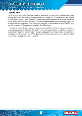 — 35 —
Ситуация в России
Россия обладает достаточно развитой и технически оснащенной системой обеспечения безопасности на-
селения. Более того, технологии безопасности являются той областью, в которой наша страна сохрани-
ла лидирующие позиции в мире. В частности, из наиболее проработанных инициатив в области создания
систем мониторинга катастроф стал проект Международной аэрокосмической системы мониторинга гло-
бальных геофизических явлений и прогнозирования природных и техногенных катастроф (МАКСМ), кото-
рый был предложен НИИ космических систем им. А. А. Максимова.
Кроме того, Россия обладает весьма сильными позициями в области создания технологий, обеспечи-
вающих радиационную безопасность. В качестве частных примеров успешных разработок последних лет
можно назвать устройство автоматического обнаружения радиоактивных купюр (сегодня используются во
всех отделениях Центрального банка РФ и обязательны к применению в коммерческих банках), устрой-
ство мониторинга содержания трития в воздухе.
 