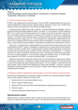 — 36 —
ГЛАВА 3
ИНФОРМАЦИОННО-КОММУНИКАТИВНЫЕ ТЕХНОЛОГИИ И РАЗВИТИЕ ГОРОДОВ:
ТЕНДЕНЦИИ, ПРОБЛЕМЫ И РЕШЕНИЯ
3.1. ИКТ как инструмент развития городов
В 2000-е годы информационно-коммуникационные технологии (ИКТ) зарекомендовали себя как одно из
наиболее эффективных средств решения городских проблем. Причина не только в том, что ИКТ в боль-
шинстве случаев вне конкуренции по соотношению цена-эффективность.
Ежегодные потери ресурсов (пищи, воды и энергии), по данным Мохаммеда Аль-Сувайела, главы на-
циональной R&D-организациии Саудовской Аравии, составляют 15 трлн долларов, или 28% всемирного
ВВП. За счет глобальной оптимизации ресурсов почти четверти этих потерь (4 трлн долл.) можно избе-
жать, если внедрить правильные процессы и специальные ИТ-инструменты. Между тем, в городских хо-
зяйствах, а тем более на более высоком уровне, в масштабах региона или края, соответствующие ИКТ
представлены довольно скудно. При том, что частный бизнес уже «распробовал» привлекательность ИТ-
систем учета и управления (ERP) и бизнес-аналитики (BI) для планирования, логистики и утилизации ре-
сурсов, что дает наиболее ощутимый эффект в территориально-распределенных коммерческих холдингах.
Подсчитано, что создание умных энергораспределительных сетей в России позволит уменьшить потери
электроэнергии на 25%. А, скажем, телемедицина, по данным Института медико-биологических проблем,
позволяет сэкономить до 40% затрат на здравоохранение (помимо оказания медпомощи на расстоянии,
это могут быть такие простые вещи, как запись к врачам, подготовка к госпитализации и т. п.). Огромно
влияние ИТ на качество управления транспортными сетями: эксплуатация интеллектуальных транспорт-
ных систем за рубежом доказала, что они повышают пропускную способность дорог на 15-50%, умень-
шают аварийность на 20-40%, а количество нарушений ПДД – в полтора-два раза.
Наделение интеллектом с помощью ИТ городских трасс и систем мониторинга, коммунальных хозяйств
и электронных правительств, телемедицина и удаленное образование позволяют без капиталовложений
в строительство сооружений сделать мощный рывок вперед, что в итоге приведет к повышению качества
жизни граждан. Город с развитым ИКТ превращается в своего рода интерфейс – выступает постоянным
посредником человека для общения, доступа к услугам и товарам. Умная городская среда становится бо-
лее дружественной человеку.
3.2 Тенденции в развитии информационно-коммуникационных технологий, влияющие на развитие городов
Сегодня можно зафиксировать пять важнейших трендов, способных уже в недалеком будущем серьезно
изменить облик городов и имеющих отношение к ИКТ:
1.	 Удаленный доступ ко всем видам сервисов и услуг.
2.	 «Умная» городская инфраструктура.
3.	 Внедрение ИКТ-решений для обеспечения общественной и информационной безопасности.
4.	 «Интернет вещей».
5.	 Развитие беспроводных коммуникационных технологий.
Удаленный доступ к услугам
Удаленный доступ к услугам позволяет достичь сразу три цели, важные для устойчивого развития тер-
риторий. Это обеспечение равного доступа к услугам (что особенно актуально для сельской местности и
 
