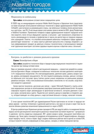 — 38 —
Медосмотр по мобильнику
Суть кейса: использование сотовой связи в медицинских целях
В 2009 году на международном конгрессе Mobile World Congress в Барселоне была представле-
на новая концепция использования мобильных технологий в сфере здравоохранения Mobile Health
(mHealth), рассчитанная на развивающиеся страны, где мобильные телефоны более распростране-
ны и доступны, чем ПК. В настоящее время участниками проекта являются ООН, фонд Рокфеллера
и Vodafone Foundation. Применение телефона в сфере здравоохранения позволит городским жите-
лям сократить число личных обращений к врачам, а сельским – даст возможность оперативно по-
лучать рекомендации по лечению и профилактике от врача или диспетчера из городских медицин-
ских учреждений. Понятно, что способов использования мобильных телефонов в сфере здравоох-
ранения будет множество – от самых простых действий (рассылка sms в периоды эпидемий с це-
лью информирования граждан) до довольно сложных технологически и организационно предпри-
ятий (удаленный мониторинг состояния здоровья пациента врачом и обратная связь с больным).
Контроль за диабетом в режиме реального времени
Страна: Великобритания и Индия
Суть кейса: разработка технологии сбора и передачи ряда медицинских показателей от пациен-
тов врачам при помощи сотовой связи
Один из примеров решений в области дистанционной медицины – совместная разработка универ-
ситетов Британии и Индии: основанная на мобильных технологиях система удаленного мониторин-
га 4-х медицинских показателей. Это электрокардиограмма, давление крови, уровень сахара в кро-
ви, уровень кислородной насыщенности. На теле пациента размещены сенсоры, данные с которых
по мобильной сети поступают врачу (сейчас усилия ученых направлены на уменьшение размера
девайсов-сенсоров, чтобы стало возможным использовать технологию и в тех случаях, когда боль-
ной находится в движении).
Более простая технология, доступная уже сейчас – проект Microsoft Research и группы китай-
ских медицинских центров по использованию смартфона пожилыми диабетиками Китая. На экране
смартфона пациенты видят рекомендации по физической активности, контролю давления и саха-
ра в крови, контролю веса и диете. Пациентов учат заносить данные в смартфон и отправлять вра-
чу, который помещает их в базу данных и, видя состояние больного и тренды, назначает лечение.
С точки зрения технологий ИКТ для здравоохранения Россия практически не отстает от ведущих ми-
ровых держав – системы телеметрии и удаленной диагностики у нас одни из лучших в мире (чем мы во
многом обязаны развитию космической промышленности и науки в СССР).
В Центре реабилитации Управления делами президента РФ уже ведутся работы по внедрению беспро-
водных систем дистанционного мониторинга различных показателей состояния пациентов – артериально-
го давления, частоты сердечных сокращений, ЭКГ, уровня сахара в крови, насыщения гемоглобина кис-
лородом и др. Также здесь планируется внедрение интегрированных сетей IP-видеотелефонии, объединя-
ющих передачу текста, голоса и видео. Будут созданы мобильные рабочие места врачей на основе КПК,
которые позволят получать информацию из базы данных, находясь в любом помещении Центра.
 