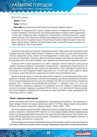 — 39 —
Врачи без границ
Страна: Россия
Город: Челябинск
Суть кейса: дистанционный контроль врача за состоянием здоровья пациента
Эксперимент по проведению ЭКГ на дому и передаче данных по телефону был проведен в 6 поли-
клиниках Челябинска. Участковый врач при помощи миниатюрного аппарата снимал кардиограмму,
а затем через телефонный кабель передавал ее в компьютерный консультативный центр, находя-
щийся в больнице. Уже в больнице на основании расшифровки полученных данных осуществлялась
диагностика состояния здоровья пациента. Аналогичным способом челябинские врачи готовы пере-
давать и другие данные, например, об уровне сахара в крови, но пока ЛПУ города технически не го-
товы к переходу на такие методы работы.
Создание системы удаленного доступа к медицинским услугам, требуя инвестиций на начальном этапе,
в будущем сэкономит немало средств бюджета. Например, не нужно строить по всей стране высокотехно-
логичные медицинские центры, покупать для них оборудование и готовить кадры – можно построить 3-4
таких центра и организовать терминалы удаленного доступа в каждой поликлинике для первичной и углу-
бленной диагностики. Или можно продавать такие терминалы для использования в домашних условиях.
Применение ИКТ в сфере образования, как и ИКТ в медицине, помогает обеспечить равный доступ
граждан к важнейшим ресурсам и программам. Очевидный плюс – выравнивание условий доступа к са-
мым качественным ресурсам для всех учащихся вне зависимости от места проживания и уровня достат-
ка их семей. Так, власти Саудовской Аравии озадачились тем, что почти никто этой в стране не говорит
по-английски, и ввели бесплатный государственный интернет-портал для обучения языку.
Удаленное обучение важно не только для школьников и студентов, но и для повышения уровня препо-
давателей. К примеру, дистанционные технологии использовались для обучения российских учителей ра-
боте со специализированным пакетом школьного свободного ПО. Для этого использовались электронные
учебники, реже – семинары с использованием веб-технологий (т. н. вэбинары). Кроме того, у всех школ
России появилась возможность обращаться по электронной почте или телефону в специально создан-
ный центр технической поддержки по вопросам ПО (как платного, так и бесплатного). Обучение россий-
ских учителей работе со свободным ПО стало одним из самых масштабных в мире– одновременно обу-
чались свыше 80 тыс. человек.
«Умная» городская инфраструктура
Низкая транспортная доступность и неэффективное использовании электроэнергии – бич российских го-
родов. Сегодня в России при передаче потребителю теряется 13-14% от общего объема электроэнергии,
в Японии этот показатель равен 5%, в Западной Европе – 4-9%, в США – 7-9%.
Без использования возможностей ИКТ эффективное развитие инфраструктуры современных городов
попросту невозможно. Применение ИКТ позволяет не только модернизировать объекты инфраструктуры
города, но и гораздо эффективней использовать уже существующую инфраструктуру. Таким образом, при-
менение ИКТ-решений объективно снижает затраты, необходимые для развития городских объектов – в
первую очередь, транспортных и энергосетей.
Основные фонды отечественных электроэнергетических систем изношены морально и физически более чем
наполовину, их обновление потребует огромных расходов. Модернизация «физической» составляющей российских
 