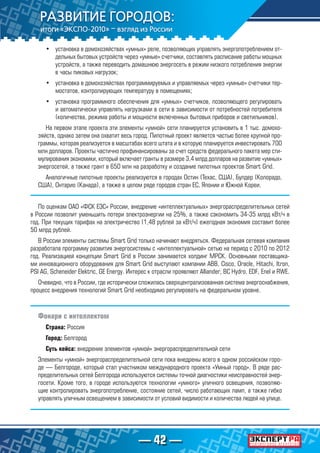 — 42 —
•	 установка в домохозяйствах «умных» реле, позволяющих управлять энергопотреблением от-
дельных бытовых устройств через «умные» счетчики, составлять расписание работы мощных
устройств, а также переводить домашнюю энергосеть в режим низкого потребления энергии
в часы пиковых нагрузок;
•	 установка в домохозяйствах программируемых и управляемых через «умные» счетчики тер-
мостатов, контролирующих температуру в помещениях;
•	 установка программного обеспечения для «умных» счетчиков, позволяющего регулировать
и автоматически управлять нагрузками в сети в зависимости от потребностей потребителя
(количества, режима работы и мощности включенных бытовых приборов и светильников).
На первом этапе проекта эти элементы «умной» сети планируется установить в 1 тыс. домохо-
зяйств, однако затем она охватит весь город. Пилотный проект является частью более крупной про-
граммы, которая реализуется в масштабах всего штата и в которую планируется инвестировать 700
млн долларов. Проекты частично профинансированы за счет средств федерального пакета мер сти-
мулирования экономики, который включает гранты в размере 3,4 млрд долларов на развитие «умных»
энергосетей, а также грант в 650 млн на разработку и создание пилотных проектов Smart Grid.
Аналогичные пилотные проекты реализуются в городах Остин (Техас, США), Булдер (Колорадо,
США), Онтарио (Канада), а также в целом ряде городов стран ЕС, Японии и Южной Кореи.
По оценкам ОАО «ФСК ЕЭС» России, внедрение «интеллектуальных» энергораспределительных сетей
в России позволит уменьшить потери электроэнергии на 25%, а также сэкономить 34-35 млрд кВт/ч в
год. При текущих тарифах на электричество (1,48 рублей за кВт/ч) ежегодная экономия составит более
50 млрд рублей.
В России элементы системы Smart Grid только начинают внедряться. Федеральная сетевая компания
разработала программу развития энергосистемы с «интеллектуальной» сетью на период с 2010 по 2012
год. Реализацией концепции Smart Grid в России занимается холдинг МРСК. Основными поставщика-
ми инновационного оборудования для Smart Grid выступают компании ABB, Cisco, Oracle, Hitachi, Itron,
PSI AG, Scheneider Elektric, GE Energy. Интерес к отрасли проявляют Alliander, BC Hydro, EDF, Enel и RWE.
Очевидно, что в России, где исторически сложилась сверхцентрализованная система энергоснабжения,
процесс внедрения технологий Smart Grid необходимо регулировать на федеральном уровне.
Фонари с интеллектом
Страна: Россия
Город: Белгород
Суть кейса: внедрение элементов «умной» энергораспределительной сети
Элементы «умной» энергораспределительной сети пока внедрены всего в одном российском горо-
де — Белгороде, который стал участником международного проекта «Умный город». В ряде рас-
пределительных сетей Белгорода используются системы точной диагностики неисправностей энер-
госети. Кроме того, в городе используются технологии «умного» уличного освещения, позволяю-
щие контролировать энергопотребление, состояние сетей, число работающих ламп, а также гибко
управлять уличным освещением в зависимости от условий видимости и количества людей на улице.
 
