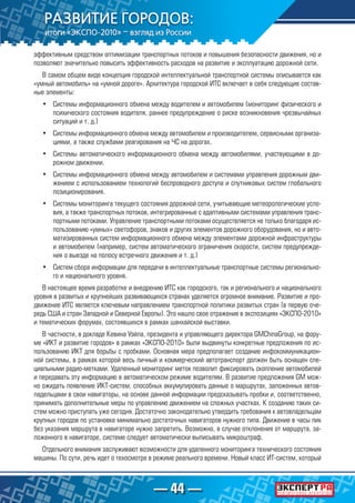 — 44 —
эффективным средством оптимизации транспортных потоков и повышения безопасности движения, но и
позволяют значительно повысить эффективность расходов на развитие и эксплуатацию дорожной сети.
В самом общем виде концепция городской интеллектуальной транспортной системы описывается как
«умный автомобиль» на «умной дороге». Архитектура городской ИТС включает в себя следующие состав-
ные элементы:
•	 Системы информационного обмена между водителем и автомобилем (мониторинг физического и
психического состояния водителя, раннее предупреждение о риске возникновения чрезвычайных
ситуаций и т. д.)
•	 Системы информационного обмена между автомобилем и производителем, сервисными организа-
циями, а также службами реагирования на ЧС на дорогах.
•	 Системы автоматического информационного обмена между автомобилями, участвующими в до-
рожном движении.
•	 Системы информационного обмена между автомобилем и системами управления дорожным дви-
жением с использованием технологий беспроводного доступа и спутниковых систем глобального
позиционирования.
•	 Системы мониторинга текущего состояния дорожной сети, учитывающие метеорологические усло-
вия, а также транспортных потоков, интегрированные с адаптивными системами управления транс-
портными потоками. Управление транспортными потоками осуществляется не только благодаря ис-
пользованию «умных» светофоров, знаков и других элементов дорожного оборудования, но и авто-
матизированных систем информационного обмена между элементами дорожной инфраструктуры
и автомобилем (например, систем автоматического ограничения скорости, систем предупрежде-
ния о выезде на полосу встречного движения и т. д.)
•	 Систем сбора информации для передачи в интеллектуальные транспортные системы регионально-
го и национального уровня.
В настоящее время разработке и внедрению ИТС как городского, так и регионального и национального
уровня в развитых и крупнейших развивающихся странах уделяется огромное внимание. Развитие и про-
движение ИТС является ключевым направлением транспортной политики развитых стран (в первую оче-
редь США и стран Западной и Северной Европы). Это нашло свое отражение в экспозициях «ЭКСПО-2010»
и тематических форумах, состоявшихся в рамках шанхайской выставки.
В частности, в докладе Кевина Уэйла, президента и управляющего директора GMChinaGroup, на фору-
ме «ИКТ и развитие городов» в рамках «ЭКСПО-2010» были выдвинуты конкретные предложения по ис-
пользованию ИКТ для борьбы с пробками. Основная мера предполагает создание инфокоммуникацион-
ной системы, в рамках которой весь личный и коммерческий автотранспорт должен быть оснащен спе-
циальными радио-метками. Удаленный мониторинг меток позволит фиксировать скопление автомобилей
и передавать эту информацию в автоматическом режиме водителям. В развитие предложения GM мож-
но ожидать появление ИКТ-систем, способных аккумулировать данные о маршрутах, заложенных автов-
ладельцами в свои навигаторы, на основе данной информации предсказывать пробки и, соответственно,
принимать дополнительные меры по управлению движением на сложных участках. К созданию таких си-
стем можно приступать уже сегодня. Достаточно законодательно утвердить требования к автовладельцам
крупных городов по установке минимально достаточных навигаторов нужного типа. Движение в часы пик
без указания маршрута в навигаторе нужно запретить. Возможно, в случае отклонения от маршрута, за-
ложенного в навигаторе, системе следует автоматически выписывать микроштраф.
Отдельного внимания заслуживают возможности для удаленного мониторинга технического состояния
машины. По сути, речь идет о техосмотре в режиме реального времени. Новый класс ИТ-систем, который
 