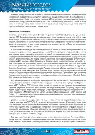 — 46 —
Очевидно, что руководство субъектов РФ и руководители муниципальной власти российских городов
не проявляют пока достаточную инициативу в развитии и внедрении элементов ИТС на городском и ре-
гиональном уровнях. Кроме того, создание локальных ИТС на различных технологических платформах, с
различной архитектурой и функциональностью обостряет проблему совместимости этих систем, возмож-
ности их интеграции в ИТС более высокого уровня (региональные и национальную), а также связности
транспортной инфраструктуры нашей страны в целом.
Обеспечение безопасности
Технологии для обеспечения городской безопасности развиваются в России быстрее, чем «умные» энер-
госети и ИТС. Дальнейшее развитие систем мониторинга экологической ситуации и катастроф, а также
их интеграция в глобальные системы такого рода позволят принимать более оперативные и адекватные
решения, направленные на минимизацию последствий стихийных бедствий и техногенных катастроф. По-
мимо этого, как следует из выступлений представителей силовых структур, ИКТ уже сейчас позволяют
снизить уровень преступности в городах.
В области ИКТ-решений для обеспечения безопасности Россия, по субъективному мнению многих от-
раслевых экспертов, занимает ведущие позиции в мире. Объективная оценка затруднена тем фактом, что
во всем мире обычно заказчиком (или куратором заказа) программно-аппаратных комплексов соответ-
ствующего назначения являются силовые структуры, которые в целях безопасности государства не рас-
крывают деталей технологий. Но по ряду косвенных факторов можно сделать вывод о достойном уров-
не развития ИКТ-решений в сфере безопасности. Стабильно высок интерес зарубежных партнеров к на-
шим технологиям для распознавания образов, криптографическим технологиям, средствам мониторинга
публичного пространства, а также к программному обеспечению для защиты технологий от вирусов. Ла-
боратория Касперского – самый популярный в России и крупнейший в Европе производитель систем за-
щиты от вирусов, спама и хакерских атак. Компания входит в четверку ведущих мировых производителей
программных решений для обеспечения информационной безопасности. Программное ядро антивируса
Касперского используют в своих продуктах многие другие разработчики: американские Microsoft, Cisco и
IBM, израильская Aladdin и многие другие.
Российская компания ABBYY – ведущий мировой разработчик лингвистического программного обеспе-
чения, технологий распознавания документов и ввода данных. Американская редакция PC Magazine на-
звала ABBYY FineReader 10 Professional Edition лучшей программой для распознавания и создания редак-
тируемых документов, когда-либо представленных на американском рынке. Программу, разработанную
ABBYY, недавно начала использовать корпорация Microsoft для извлечения данных из изображений, ко-
торые передаются в Microsoft SharePoint Server. Еще одно любопытное решение – ABBYY Business Card
Reader 2.0 – программа для переноса информации с бумажных визитных карточек в адресную книгу мо-
бильных устройств на базе Symbian.
Довольно много российских разработок и в сфере «интеллектуального» видеонаблюдения. Так, в рос-
сийском павильоне на «ЭКСПО-2010» презентуется программный комплекс IP-видеонаблюдения перм-
ской компании «Сателлит-Инновация». Разработанный программный комплекс MACROSCOP позволяет ав-
томатически выделять лица на видеозаписи, распознавать критические ситуации. Сотрудник милиции, за-
нимающийся мониторингом публичного пространства или ищущий преступника, может предоставить си-
стеме фотографию человека или его приметы и автоматически получить набор фрагментов видеоархива,
в которых данный человек находился в кадре.
Еще одна российская программа, продвижением которой занимается компания «Утилизация боепри-
пасов», позволяет «умным» системам наблюдения замечать изменения параметров лица граждан, попав-
ших в объективы видеокамеры. Анализируя изменения, система может, к примеру, судить о том, употре-
 