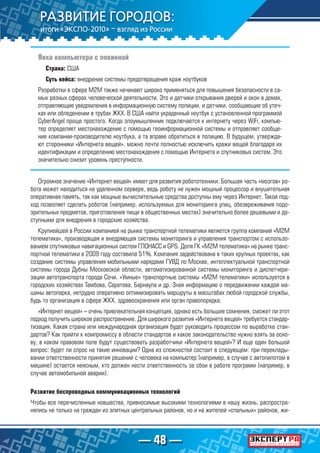 — 48 —
Явка компьютера с повинной
Страна: США
Суть кейса: внедрение системы предотвращения краж ноутбуков
Разработки в сфере М2М также начинают широко применяться для повышения безопасности в са-
мых разных сферах человеческой деятельности. Это и датчики открывания дверей и окон в домах,
отправляющие уведомления в информационную систему полиции, и датчики, сообщающие об утеч-
ках или обледенении в трубах ЖКХ. В США найти украденный ноутбук с установленной программой
CyberAngel проще простого. Когда злоумышленник подключается к интернету через WiFi, компью-
тер определяет местонахождение с помощью геоинформационной системы и отправляет сообще-
ние компании-производителю ноутбука, а та вправе обратиться в полицию. В будущем, утвержда-
ют сторонники «Интернета вещей», можно почти полностью исключить кражи вещей благодаря их
идентификации и определению местонахождения с помощью Интернета и спутниковых систем. Это
значительно снизит уровень преступности.
Огромное значение «Интернет вещей» имеет для развития робототехники. Большая часть «мозгов» ро-
бота может находиться на удаленном сервере, ведь роботу не нужен мощный процессор и внушительная
оперативная память, так как мощные вычислительные средства доступны ему через Интернет. Такой под-
ход позволяет сделать роботов (например, используемых для мониторинга улиц, обезвреживания подо-
зрительных предметов, приготовления пищи в общественных местах) значительно более дешевыми и до-
ступными для внедрения в городские хозяйства.
Крупнейшей в России компанией на рынке транспортной телематики является группа компаний «М2М
телематика», производящая и внедряющая системы мониторинга и управления транспортом с использо-
ванием спутниковых навигационных систем ГЛОНАСС и GPS. Доля ГК «М2М телематика» на рынке транс-
портной телематики в 2009 году составила 51%. Компания задействована в таких крупных проектах, как
создание системы управления мобильными нарядами ГУВД по Москве, интеллектуальной транспортной
системы города Дубны Московской области, автоматизированной системы мониторинга и диспетчери-
зации автотранспорта города Сочи. «Умные» транспортные системы «М2М телематики» используется в
городских хозяйствах Тамбова, Саратова, Барнаула и др. Зная информацию о передвижении каждой ма-
шины автопарка, нетрудно оперативно оптимизировать маршруты в масштабах любой городской службы,
будь то организация в сфере ЖКХ, здравоохранения или орган правопорядка.
«Интернет вещей» – очень привлекательная концепция, однако есть большие сомнения, сможет ли этот
подход получить широкое распространение. Для широкого развития «Интернета вещей» требуется стандар-
тизация. Какая страна или международная организация будет руководить процессом по выработке стан-
дартов? Как прийти к компромиссу в области стандартов и какое законодательство нужно взять за осно-
ву, в каком правовом поле будут существовать разработчики «Интернета вещей»? И еще один большой
вопрос: будет ли спрос на такие инновации? Одна из сложностей состоит в следующем: при переклады-
вании ответственности принятия решений с человека на компьютер (например, в случае с автопилотом в
машине) остается неясным, кто должен нести ответственность за сбои в работе программ (например, в
случае автомобильной аварии).
Развитие беспроводных коммуникационных технологий
Чтобы все перечисленные новшества, привносимые высокими технологиями в нашу жизнь, распростра-
нялись не только на граждан из элитных центральных районов, но и на жителей «спальных» районов, жи-
 