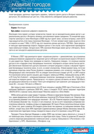 — 49 —
телей пригородов, удаленных территорий и деревень, требуется сделать доступ в Интернет повсеместно
доступным. Это неизбежный шаг для того, чтобы обеспечить соблюдения принципа равенства.
Оцифрованная страна
Страна: Финляндия
Суть кейса: искоренение цифрового неравенства.
Финляндия стала первой в истории человечества страной, где на законодательном уровне доступ к ши-
рокополосному доступу к Интернету объявлен неотъемлемым правом гражданина. По инициативе мини-
стерства транспорта и связи Финляндии в 2009 году был принят закон, согласно которому с июля 2010
года каждый житель этой страны (население Финляндии – 5,5 млн человек) имеет право на доступ к Сети
на скорости не ниже 1 Мб/с. К 2015 году этот показатель должен достигнуть 100 Мб/с. Закон допуска-
ет меньшую гарантированную скорость передачи данных в том случае, если подключение производится
через мобильный телефон. Сегодня около 79% населения Финляндии имеют доступ к Интернету. Около
трети из них пользуются широкополосным доступом.
В Москве с 2007 года реализуется проект «социальная розетка» – домохозяйствам, где установлена
усовершенствованная «радиорозетка» предлагают доступ в Интернет на ограниченной скорости (64 кбит/с)
по цене радиоточки. Однако всех проводами не охватить. Совершенно очевидно, что основным каналом
доступа в сеть в будущем станут беспроводные технологии, популярность которых сейчас быстро растет.
Для обеспечения повсеместного доступа населения к интернет-ресурсам в странах с обширной террито-
рией беспроводные технологии связи, по сути, не имеют альтернативы. Уловив мировой тренд, почти все
крупнейшие операторы связи России объявили о намерении развивать сети четвертого поколения. Пока
Международный союз электросвязи (ITU) не утвердил окончательный стандарт для 4G, и в ИКТ-отрасли
4-м поколением сейчас принято называть два стандарта: мобильный WiMax, появившийся вслед за WiFi,
и LTE (Long Term Evolution) – усовершенствованную технологию, приходящую на смену 3G, с более высо-
кой скоростью передачи данных. Предполагается, что скорость должна составлять не менее 100 Мбит/с
для движущихся абонентов и не менее 1Гбит/с для неподвижных (для сравнения: для предыдущего поко-
ления 3G – это всего 144 кбит/с и 2Мбит/с).
Две первые в мире коммерческие сети LTE были запущены в декабре 2009 года в Стокгольме и Осло
компанией TeliaSonera в диапазоне 2600 МГц, связь в стандарте TD-LTE сейчас покрывает территорию
«ЭКСПО-2010» в Шанхае (связь обеспечивают Motorola совместно с China Mobile).
WiMax сейчас доступен в ряде городов. К примеру, в Москве он представлен брендом Yota компании «Скар-
тел», однако федеральных сетей 4G на базе мобильных технологий LTE в России попросту нет. Операторы свя-
зи по-прежнему развивают сети предыдущих поколений – 3G и 2G. Развитие морально устаревшего стандар-
та 2G компании объясняют тем, что могут от него отказаться, так как не хотят пожертвовать интересами мно-
гочисленных абонентов, телефоны которых не поддерживают 3G (таких в России значительно больше полови-
ны). Более того, даже в развитии 3G-стандарта успехи более чем скромные: по сообщению компании «Вым-
пелКом», сегодня лишь около 40% территорий в административных границах Москвы обеспечены связью 3G,
а практически всю территорию столицы планируется покрыть сетью 3-го поколения к концу 2010 года.
Президент России Дмитрий Медведев в ноябре 2009 года поставил задачу обеспечить в течение 5
лет мобильную связь четвертого поколения на территории всей страны. Планы по развитию LTE имеются
у многих операторов фиксированной и мобильной связи: у структур «Связьинвеста» («Ростелеком» и «Си-
бирьтелеком»), у МТС, «Вымпелкома», «Мегафона» и др.
 