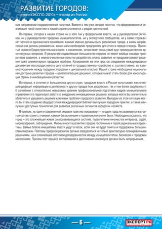 — 6 —
ных направлений государственной политики. Вместе с тем уже сегодня понятно, что формирование и ре-
ализация такой политики в нашей стране столкнется с рядом препятствий.
Во-первых, сегодня в нашей стране ни у кого (ни у федеральной власти, ни у руководителей регио-
нов, ни у руководителей городских муниципалитетов, ни у экспертного сообщества, ни у самих горожан)
нет четкого и однозначного понимания, какими именно должны быть российские города, в каком направ-
лении они должны развиваться, какие шаги необходимо предпринять для этого в первую очередь. Приня-
тый недавно Градостроительный кодекс, к сожалению, затрагивает лишь узкий круг преимущественно ар-
хитектурных вопросов. В результате подавляющее большинство городов не имеет вообще никаких прио-
ритетов развития, а немногочисленные попытки разработать планы развития не предусматривают реше-
ния даже элементарных городских проблем. Копирование же или простое следование международным
документам малопродуктивно в силу отличий в государственном устройстве и, соответственно, во взаи-
моотношениях между городами, городами и центральной властью. Нашей стране необходима националь-
ная доктрина развития городов – целеполагающий документ, который может стать базой для консолида-
ции страны в инновационном развитии.
Во-вторых, в отличие от большинства других стран, городские власти в России испытывают жесточай-
ший дефицит информации о деятельности других городов (как российских, так и тем более зарубежных).
В сочетании с относительно невысоким уровнем профессиональной подготовки кадров муниципального
управления это парализует работу по внедрению инновационных решений, которые могли бы значительно
облегчить и удешевить решение ключевых проблем городского развития. Выходом из этой ситуации мог-
ло бы стать создание общедоступной международной библиотеки лучших городских практик, а также наи-
лучших доступных технологий для развития различных сегментов городских хозяйств.
В-третьих, история и современная мировая практика показывают – ни один город не развивается в стро-
гом соответствии с планами, какими бы разумными и правильными они ни были. Необходимо осознать, что
город – это сложнейшая живая саморазвивающаяся система, переплетение множества интересов, судеб,
мировоззрений, заблуждений. Жизнь вносит в развитие городов постоянные и порой радикальные коррек-
тивы. Самые благие инициативы власти уйдут в песок, если они не будут поняты и поддержаны большин-
ством горожан. Поэтому городское развитие должно определяться не только архитектурно-планировочными
решениями, но и сложнейшей системой договоренностей между муниципалитетом, бизнесом и городским
населением. Причем этот процесс согласований и достижения консенсуса должен быть непрерывным.
 