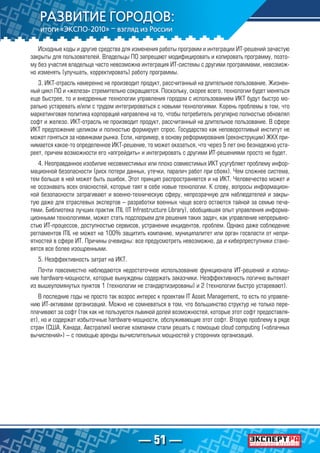 — 51 —
Исходные коды и другие средства для изменения работы программ и интеграции ИТ-решений зачастую
закрыты для пользователей. Владельцы ПО запрещают модифицировать и копировать программу, поэто-
му без участия владельца часто невозможна интеграция ИТ-системы с другими программами, невозмож-
но изменять (улучшать, корректировать) работу программы.
3. ИКТ-отрасль намеренно не производит продукт, рассчитанный на длительное пользование. Жизнен-
ный цикл ПО и «железа» стремительно сокращается. Поскольку, скорее всего, технологии будет меняться
еще быстрее, то и внедренные технологии управления городом с использованием ИКТ будут быстро мо-
рально устаревать и/или с трудом интегрироваться с новыми технологиями. Корень проблемы в том, что
маркетинговая политика корпораций направлена на то, чтобы потребитель регулярно полностью обновлял
софт и железо. ИКТ-отрасль не производит продукт, рассчитанный на длительное пользование. В сфере
ИКТ предложение целиком и полностью формирует спрос. Государство как неповоротливый институт не
может гоняться за новинками рынка. Если, например, в основу реформирования (реконструкции) ЖКХ при-
нимается какое-то определенное ИКТ-решение, то может оказаться, что через 5 лет оно безнадежно уста-
реет, причем возможности его «апгрейдить» и интегрировать с другими ИТ-решениями просто не будет.
4. Неоправданное изобилие несовместимых или плохо совместимых ИКТ усугубляет проблему инфор-
мационной безопасности (риск потери данных, утечки, паралич работ при сбоях). Чем сложнее система,
тем больше в ней может быть ошибок. Этот принцип распространяется и на ИКТ. Человечество может и
не осознавать всех опасностей, которые таят в себе новые технологии. К слову, вопросы информацион-
ной безопасности затрагивают и военно-техническую сферу, непрозрачную для наблюдателей и закры-
тую даже для отраслевых экспертов – разработки военных чаще всего остаются тайной за семью печа-
тями. Библиотека лучших практик ITIL (IT Infrastructure Library), обобщившая опыт управления информа-
ционными технологиями, может стать подспорьем для решения таких задач, как управление непрерывно-
стью ИТ-процессов, доступностью сервисов, устранение инцидентов, проблем. Однако даже соблюдение
регламентов ITIL не может на 100% защитить компанию, муниципалитет или орган госвласти от непри-
ятностей в сфере ИТ. Причины очевидны: все предусмотреть невозможно, да и киберпреступники стано-
вятся все более изощренными.
5. Неэффективность затрат на ИКТ.
Почти повсеместно наблюдаются недостаточное использование функционала ИТ-решений и излиш-
ние hardware-мощности, которые вынуждены содержать заказчики. Неэффективность логично вытекает
из вышеупомянутых пунктов 1 (технологии не стандартизированы) и 2 (технологии быстро устаревают).
В последние годы не просто так возрос интерес к проектам IT Asset Management, то есть по управле-
нию ИТ-активами организаций. Можно не сомневаться в том, что большинство структур не только пере-
плачивают за софт (так как не пользуются львиной долей возможностей, которые этот софт предоставля-
ет), но и содержат избыточные hardware-мощности, обслуживающие этот софт. Вторую проблему в ряде
стран (США, Канада, Австралия) многие компании стали решать с помощью cloud computing («облачных
вычислений») – с помощью аренды вычислительных мощностей у сторонних организаций.
 