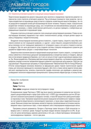— 54 —
4.2. Стратегия устойчивого развития и концепция низкоуглеродной экономики
Теоретическим фундаментом резкого повышения роли экологии в определении перспектив развития че-
ловечества стала стратегия устойчивого развития. Под устойчивым понимается такое развитие, при ко-
тором воздействия на окружающую среду остаются в пределах хозяйственной емкости биосферы, так что
не разрушается природная основа для воспроизводства жизни человека. Попросту говоря, отрицательное
воздействие человека на окружающую среду, как и потребление им невозобновляемых ресурсов, должно
стремиться к минимуму, а любая хозяйственная деятельность не должна приводить к необратимым де-
градационным процессам в окружающей среде.
Стержнем стратегии устойчивого развития стала концепция низкоуглеродной экономики. Ставка на низ-
коуглеродную экономику определила старт нового технологического уклада, который должен придти на
смену углеродному и экорасточительному.
Внедрение низкоуглеродной экономики должно позволить, с одной стороны, сократить масштабы нега-
тивного влияния за счет сокращения выбросов, а с другой – резко повысить конкурентоспособность раз-
витых экономик за счет сокращения зависимости от углеродного сырья и его доли в стоимости конечно-
го продукта. Обе эти цели достигаются путем создания системы стимулов инновационного развития для
разработки эффективных ресурсо- и энергосберегающих технологий.
Свидетельством осознания важности предлагаемой концепции может служить скорость, с которой она из
ученых кабинетов и отвлеченных дискуссий трансформировалась в конкретные законы и стандарты. Дальше
всех в этом вопросе продвинулся Евросоюз, но от него не сильно отстают и другие крупнейшие мировые игро-
ки. Так, Япония разработала «Программу действий низкоуглеродного общества» и установила низкий уровень
выбросов углерода в качестве направления будущего развития и долгосрочной цели развития. США уже три
года реализуют «Национальную программу по энергосбережению» (National Action Plan for Energy Efficiency).
В Китае низкоуглеродная экономика объявлена на официальном уровне главной стратегической задачей
страны для получения преимуществ в экономике будущего. Для этого в стране сейчас ведется полная реви-
зия всего законодательства, началось строительство городов-«полигонов» для апробации и развития мас-
штабируемой технологии модернизации муниципальной и промышленной инфраструктуры по всему Китаю.
Город без выбросов
Страна: США
Город: Портленд
Суть кейса: внедрение элементов постуглеродного города
В американском городе Портленд в 1996 году была принята программа его развития как постугле-
родного ресурсосберегающего города (post-carbon city). К 2025 году планировалось достичь 50-про-
центного снижения использования углеродного топлива, а также 80-процентного уменьшения выбро-
са парниковых газов. Программа предполагала резкое сокращение автомобильного трафика в городе
за счет развития общественного и велосипедного транспорта, а также новых градостроительных ре-
шений. Важными элементами программы являются переход к возобновляемым источникам энергии,
введение новых строительных норм, а также введение схем стимулирования модернизации жилья.
Программа успешно развивается. Сегодня в Портленде самое большое в США количество ги-
бридных авто и «зеленых» домов. Каждый год объем продаж бензина сокращается на 5%. За де-
сять лет длина велосипедных дорожек увеличилась в пять раз, а объем пригородных пассажирских
железнодорожных перевозок – почти в два раза.
 