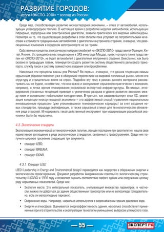 — 55 —
Среди мер, способствующих развитию низкоуглеродной экономики, – отказ от автомобилей, исполь-
зующих углеводородное топливо. В настоящее время о разработке моделей автомобилей, использующих
гибридные, водородные или электрические двигатели, заявили практически все мировые автоконцерны.
Несмотря на то, что существующие разработки в этой области пока уступают по потребительским каче-
ствам и стоимости традиционным автомобилям с двигателем внутреннего сгорания, очевидно, что рево-
люционные изменения в городском автотранспорте не за горами.
Собственные концепты электрических микроавтомобилей на «ЭКСПО-2010» представили Франция, Ки-
тай, Япония. В строящемся в настоящее время в ОАЭ иннограде Масдар, проект которого также представ-
лен на «ЭКСПО-2010», не будет автомобилей с двигателями внутреннего сгорания. Вместо них, как было
сказано в предыдущих главах, планируется создать развитую систему общественного рельсового транс-
порта, службу такси и систему совместного владения электромобилями.
Насколько эти процессы важны для России? Во-первых, очевидно, что данная тенденция самым
серьезным образом повлияет уже в обозримой перспективе на мировой топливный рынок, меняя его
структуру и отрицательно влияя на спрос. Подробно эту тему в рамках данного материала рассма-
тривать мы не будем, но отметим, что она важна и заслуживает серьезного практического внимания,
например, с точки зрения планирования российской экспортной инфраструктуры. Во-вторых, игно-
рирование указанных тенденций приведет к увеличению разрыва в уровне развития экономик меж-
ду нами и основными глобальными конкурентами. В-третьих, как свидетельствует опыт ЕС, реали-
зация концепции низкоуглеродной экономики – это эффективный способ управления национальным
инновационным процессом (уже упоминавшиеся технологические коридоры) за счет создания но-
вых стандартов, процедур сертификации, а также серьезный стимул для технологического обновле-
ния ряда отраслей. Игнорировать такой действенный инструмент при модернизации российской эко-
номики было бы неразумно.
4.3. Экологические стандарты
Экологизация экономической и технологических политик, идущая последние три десятилетия, нашла свое
нормативное воплощение в ряде экологических стандартов, связанных с градостроением. Среди них по-
лучили широкое признание следующие три документа:
•	 стандарт LEED;
•	 стандарт ВREEAM;
•	 стандарт DGNB.
4.3.1. Стандарт LEED
LEED (Leadership in Energy and Environmental design) переводится как лидерство в сбережении энергии и
экологическом проектировании. Документ разработан Американским советом по экологическому строи-
тельству (USGBC) в 1998 году и позволяет оценить соответствие любого здания или сооружения целому
ряду нормативных показателей. Среди них:
•	 Экология места. Это интегральный показатель, учитывающий множество параметров, в частно-
сти, можно ли добраться до здания общественным транспортом или на велосипеде (следователь-
но, есть ли велосипедные парковки).
•	 Сбережение воды. Например, насколько используется в водоснабжении здания дождевая вода.
•	 Энергия и атмосфера. Оценивается энергоэффективность здания, насколько способствуют приме-
ненные при его строительстве и эксплуатации технологии уменьшению выбросов углекислого газа.
 