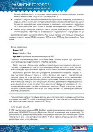 — 56 —
Учитывается эффективность теплоизоляции, задействование естественного освещения, использо-
вание солнечных батарей, ресурсов ко- и тригенерации и т. д.
•	 Материалы и ресурсы. Оценивается применение при строительстве материалов, выработанных из
вторсырья, а также возможность последующего использования материалов в случае сноса здания.
Учитывается, насколько близко находятся заводы по производству использованных стройматериа-
лов (с целью уменьшения затрат топлива на доставку; рекомендуемое расстояние – до 500 миль).
•	 Качество воздуха в интерьере, от которого зависит здоровье людей (контроль за содержанием хи-
мических веществ и табачного дыма, антибактериальными устройствами в кондиционерах и т. д.).
Соответствие стандарту оценивается в баллах. Чем больше итоговый балл, тем выше потенциальная
продажная стоимость здания. В США по стандарту LEED на начало 2009 года было оценено более 2 млн
зданий.
Дома-подсолнухи
Страна: США
Города: Нью-Йорк, Йель
Суть кейса: применение экологических стандартов LEED
Павильон в Ботаническом саду Квинс в Нью-Йорке (BKSK Architects) и здание скульптурного фа-
культета Йельского университета (Kieran Timberlake Architects).
Проект павильона в Ботаническом саду Квинс пронизан экологическими идеями. Здание инте-
грировано в окружающее пространство посредством каналов (один рассекает постройку пополам),
а также благодаря поросшей травой и вереском пологой крыше, постепенно спускающейся в сад.
Скульптурный факультет Йельского университета, расположенный на границе кампуса и го-
рода Нью-Хейвена объединил «лоутек» и «хайтек». Основная идея «лоутек» – подстроиться под
движение солнца так, чтобы количество света было максимальным, а тепла – минимальным.
Именно поэтому здание ориентировано длинной стороной на юг. Летом солнечный свет попада-
ет в окна меньше, к тому же есть солнцезащитные жалюзи, расположенные под определенным
углом. Зимой солнце низкое, и оно бьет прямо в окна южного фасада, согревая здание. А к тех-
нологии «хайтек» относится система стеклопакетов с наногелем. Легкий, чуть плотнее воздуха,
материал позволяет сохранять тепло и при этом пропускает свет, что весьма существенно для
скульптурных мастерских.
Первым в России и в Санкт-Петербурге проектом здания, где применяются инновационные технологии
и требования системы LEED по экологии и энергоэффективности, станет офисный центр на Обводном ка-
нале. Реализация проекта началась в сентябре 2009 года.
4.3.2. Стандарт BREEAM
В 1990 году британской компанией BRE Global был разработан метод оценки экологической эффектив-
ности зданий BREEAM (BRE Environmental Assessment Method), используемый ныне по всему миру. Спе-
циалисты BREEAM проводят сертификацию как на стадии проектирования, так и после постройки здания.
На сегодняшний день в мире сертифицировано более 110 тыс. строений, владельцы примерно 500 тыс.
зданий подали заявку на сертификацию.
 