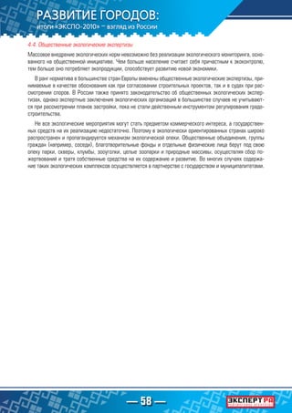 — 58 —
4.4. Общественные экологические экспертизы
Массовое внедрение экологических норм невозможно без реализации экологического мониторинга, осно-
ванного на общественной инициативе. Чем больше население считает себя причастным к экоконтролю,
тем больше оно потребляет экопродукции, способствует развитию новой экономики.
В ранг норматива в большинстве стран Европы вменены общественные экологические экспертизы, при-
нимаемые в качестве обоснования как при согласовании строительных проектов, так и в судах при рас-
смотрении споров. В России также принято законодательство об общественных экологических экспер-
тизах, однако экспертные заключения экологических организаций в большинстве случаев не учитывают-
ся при рассмотрении планов застройки, пока не стали действенным инструментом регулирования градо-
строительства.
Не все экологические мероприятия могут стать предметом коммерческого интереса, а государствен-
ных средств на их реализацию недостаточно. Поэтому в экологически ориентированных странах широко
распространен и пропагандируется механизм экологической опеки. Общественные объединения, группы
граждан (например, соседи), благотворительные фонды и отдельные физические лица берут под свою
опеку парки, скверы, клумбы, зооуголки, целые зоопарки и природные массивы, осуществляя сбор по-
жертвований и тратя собственные средства на их содержание и развитие. Во многих случаях содержа-
ние таких экологических комплексов осуществляется в партнерстве с государством и муниципалитетами.
 