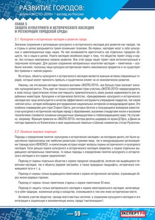 — 59 —
ГЛАВА 5
ЗАЩИТА КУЛЬТУРНОГО И ИСТОРИЧЕСКОГО НАСЛЕДИЯ
И РЕГЕНЕРАЦИЯ ГОРОДСКОЙ СРЕДЫ
5.1. Культурное и историческое наследие и развитие города
Значение сохранения и регенерации культурного и исторического наследия для развития как городов, так
и страны в целом раскрывается тремя основными тезисами. Во-первых, наследие несет в себе культур-
ные и цивилизационные коды нации. На нем основывается идентичность как отдельных городских об-
ществ, так и нации в целом. Утрата наследия неизбежно ведет к тому, что общество теряет опору и кор-
ни, без которых невозможно никакое развитие. Вне этой среды нация теряет свой интеллектуальный и
творческий потенциал. Для русских сохранение материальных носителей наследия – памятников – осо-
бенно значимо, поскольку наша культурно-историческая память максимально предметна и не существует
без привязки к «малой родине».
Во-вторых, объекты культурного и исторического наследия являются важным активом современных го-
родов, который может приносить прибыль и существенно влияет на их экономическое развитие.
Наконец, как это весьма наглядно показала выставка «ЭКСПО-2010», все больше стран осознает значе-
ние «культурной ренты». Речь идет не только о стремлении стран-участниц «ЭКСПО-2010» перераспределить
в свою пользу туристические потоки или повысить привлекательность своих рынков недвижимости для за-
рубежных инвесторов. Культурное и историческое богатство, «брендирование» культурного и исторического
наследия все чаще используются в качестве эффективного инструмента утверждения лидерства, той самой
«мягкой силы», которая необходима для продвижения национальных интересов на международной арене. Это
особенно справедливо для стран Старого Света, для которых богатое и пользующееся всемирной известно-
стью культурное и историческое наследие наряду с образованием, высокими стандартами жизни и высокими
технологиями становится основным конкурентным преимуществом в глобализирующемся мире. Не случай-
но, например, Франция привезла на «ЭКСПО-2010» полтора десятка шедевров из музея Д’Орсэ, а Дания на
полгода перенесла из Копенгагена в свой национальный павильон в Шанхае знаменитую статую Русалочки.
5.2. Основные мировые тенденции
Подходы к определению понятия «культурное и историческое наследие» за последние десять лет были су-
щественно пересмотрены как наиболее развитыми странами мира, так и международными организация-
ми (прежде всего ЮНЕСКО), в компетенцию которых входят вопросы охраны исторического и культурного
наследия. Если раньше охрана культурного и исторического наследия сводилась к охране отдельных вы-
дающихся материальных памятников, то новые подходы к определению понятия культурного и историче-
ского наследия и его охране предполагают:
Переход от охраны отдельных объектов к охране городских ландшафтов, включая как выдающиеся па-
мятники наследия, так и объекты рядовой застройки, а также природные ландшафты, исторически сло-
жившиеся пути и т. д.
Переход от охраны только выдающихся памятников к охране исторической застройки, отражающей об-
раз жизни рядовых горожан.
Переход от охраны только памятников старины к охране памятников XX века.
Переход от защиты только материального наследия к охране нематериального наследия, включающе-
го в себя традиции, жизненный уклад и соседства, сложившиеся в том или ином историческом месте.
Активное участие общества, прежде всего местных жителей, в сохранении культурного наследия и его
интеграции в социальную и экономическую жизнь города («витализации»).
 